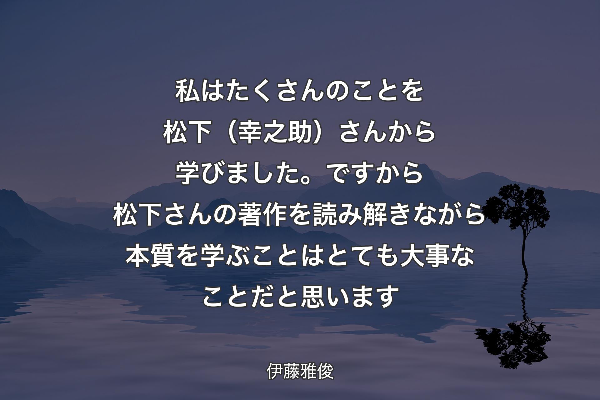 私はたくさんのことを松下（幸之助）さんから学びました。ですから松下さんの著作を読み解きながら本質を学ぶことはとても大事なことだと思います - 伊藤雅俊