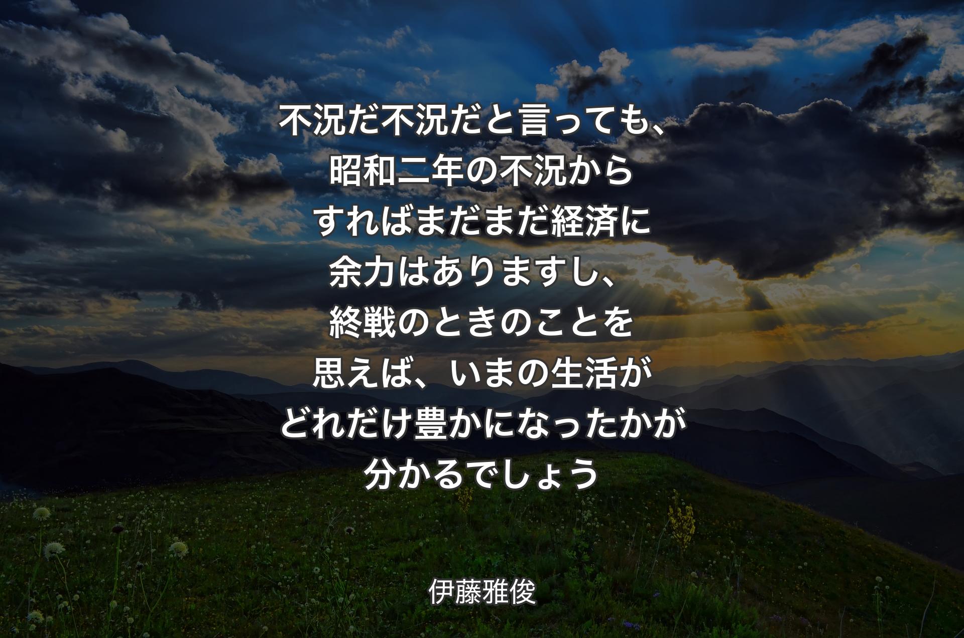 不況だ不況だと言っても、昭和二年の不況からすればまだまだ経済に余力はありますし、終戦のときのことを思えば、いまの生活がどれだけ豊かになったかが分かるでしょう - 伊藤雅俊