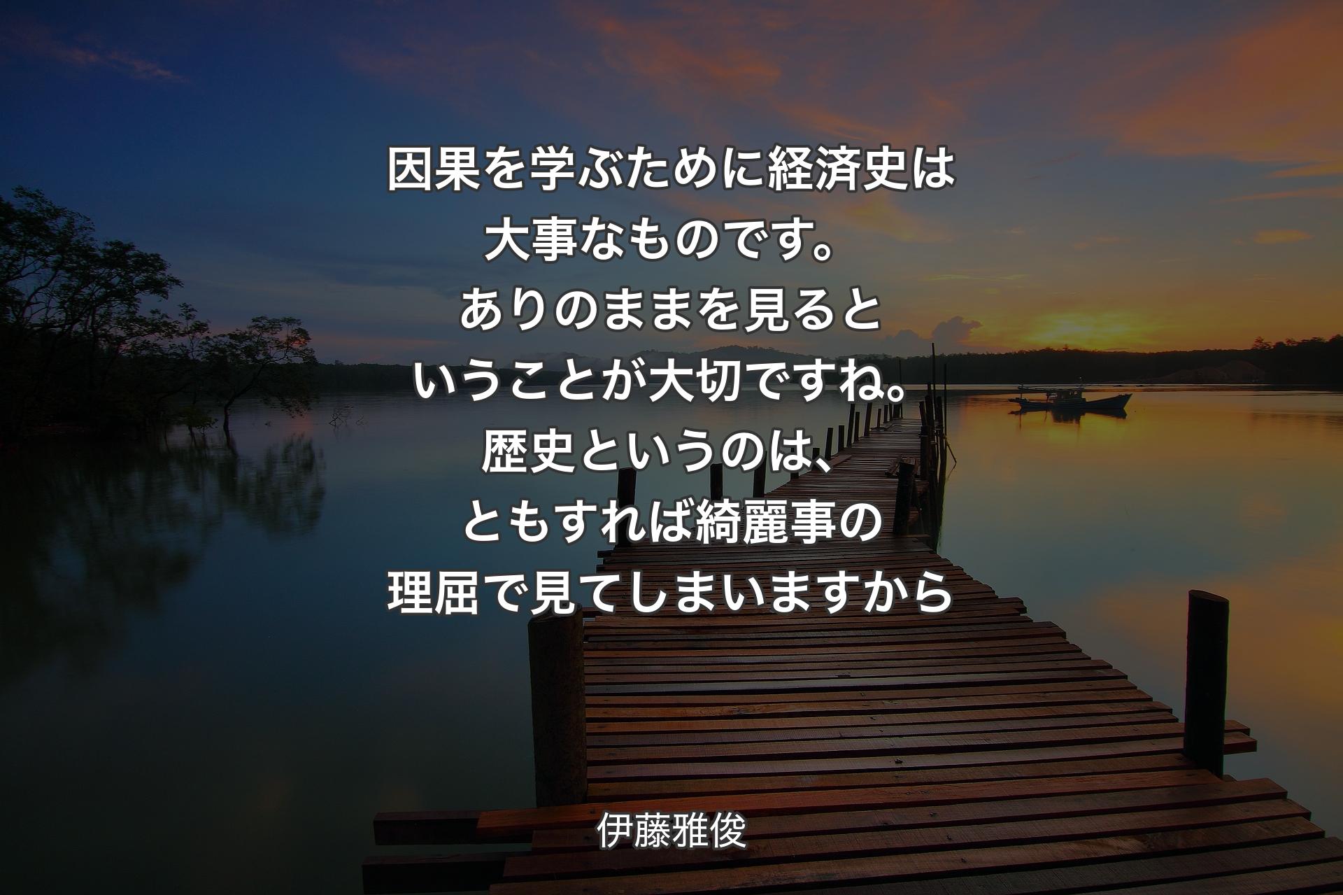 因果を学ぶために経済史は大事なものです。ありのままを見るということが大切ですね。歴史というのは、ともすれば綺麗事の理屈で見てしまいますから - 伊藤雅俊