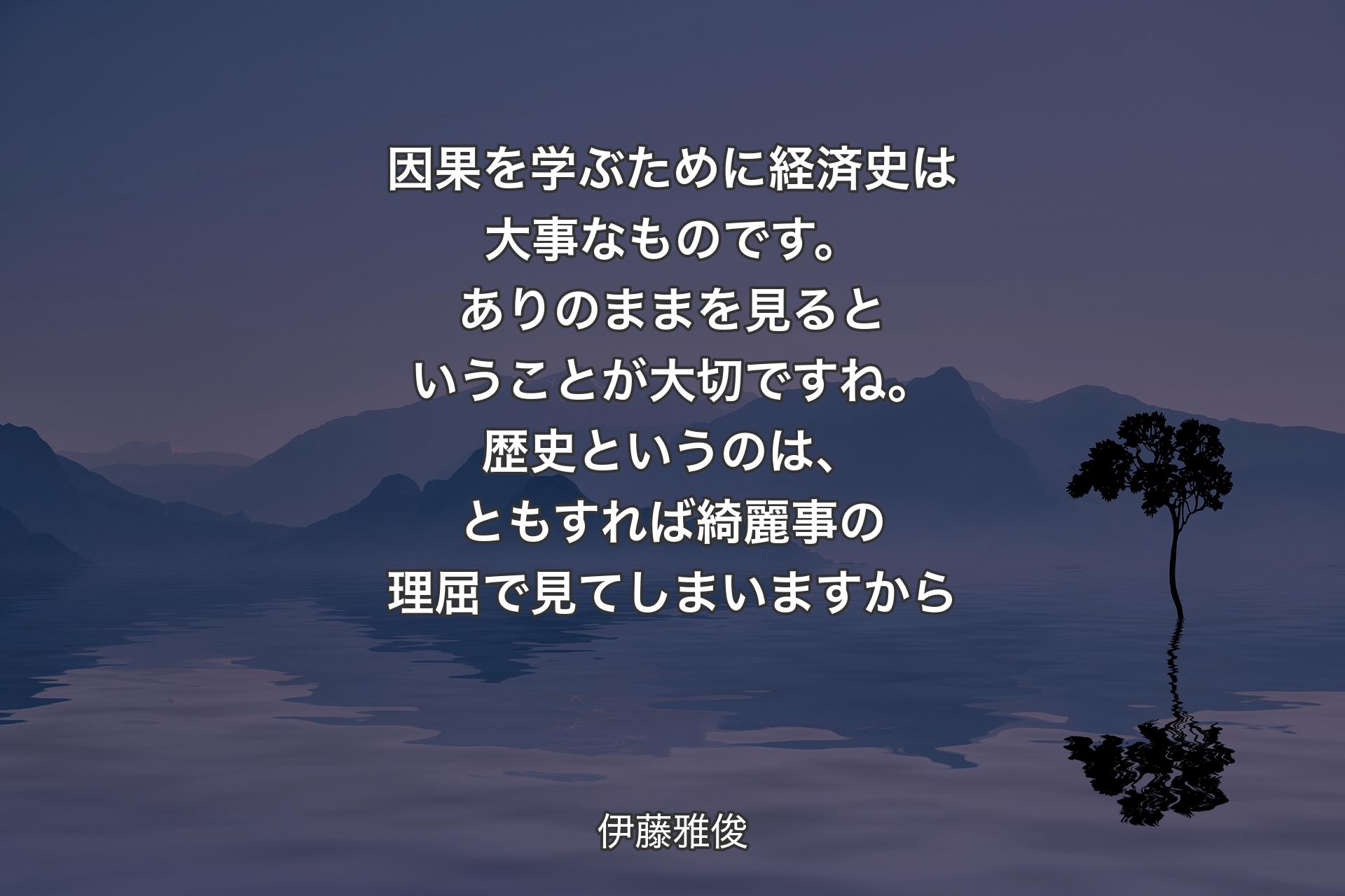 【背景4】因果を学ぶために経済史は大事なものです。ありのままを見るということが大切ですね。歴史というのは、ともすれば綺麗事の理屈で見てしまいますから - 伊藤雅俊