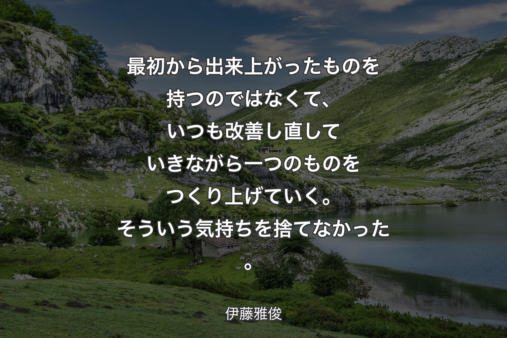 最初から出来上がったものを持つのではなくて、いつも改善し直していきながら一つのものをつくり上げていく。そういう気持ちを捨てなかった。 - 伊藤雅俊