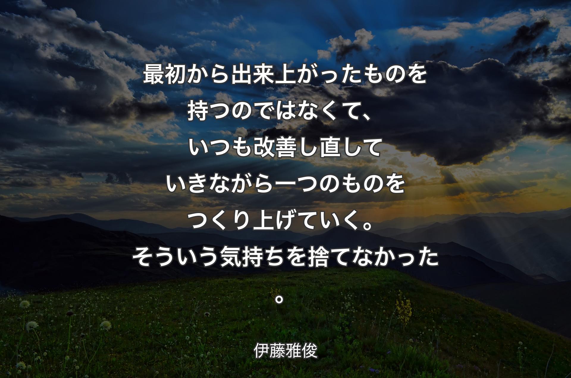 最初から出来上がったものを持つのではなくて、いつも改善し直していきながら一つのものをつくり上げていく。そういう気持ちを捨てなかった。 - 伊藤雅俊