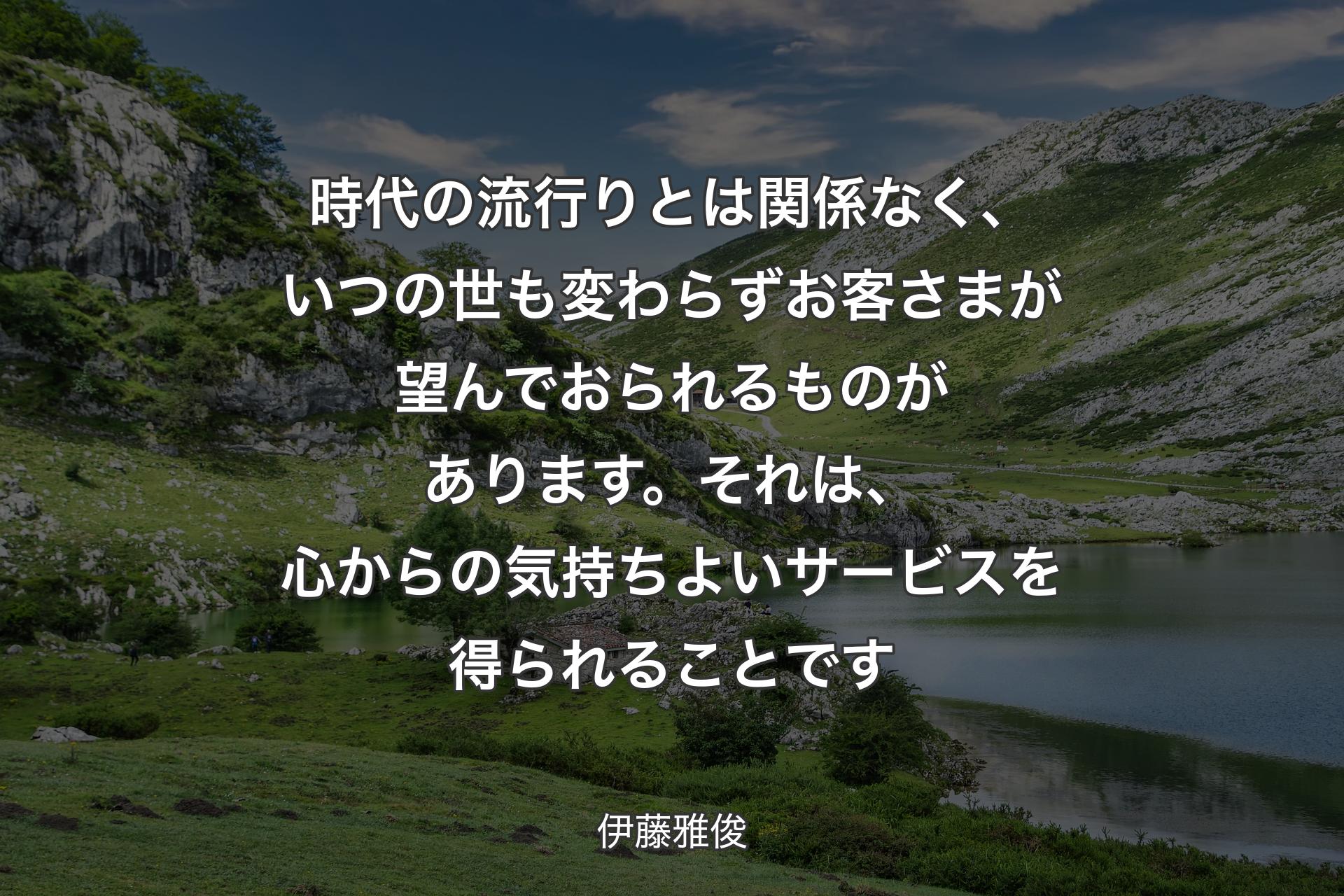 時代の流行りとは関係なく、いつの世も変わらずお客さまが望んでおられるものがあります。それは、心からの気持ちよいサービスを得られることです - 伊藤雅俊