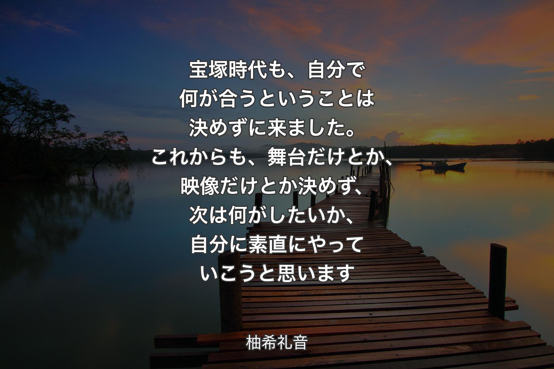 【背景3】宝塚時代も、自分で何が合うということは決めずに来ました。これからも、舞台だけとか、映像だけとか決めず、次は何がしたいか、自分に素直にやっていこうと思います - 柚希礼音