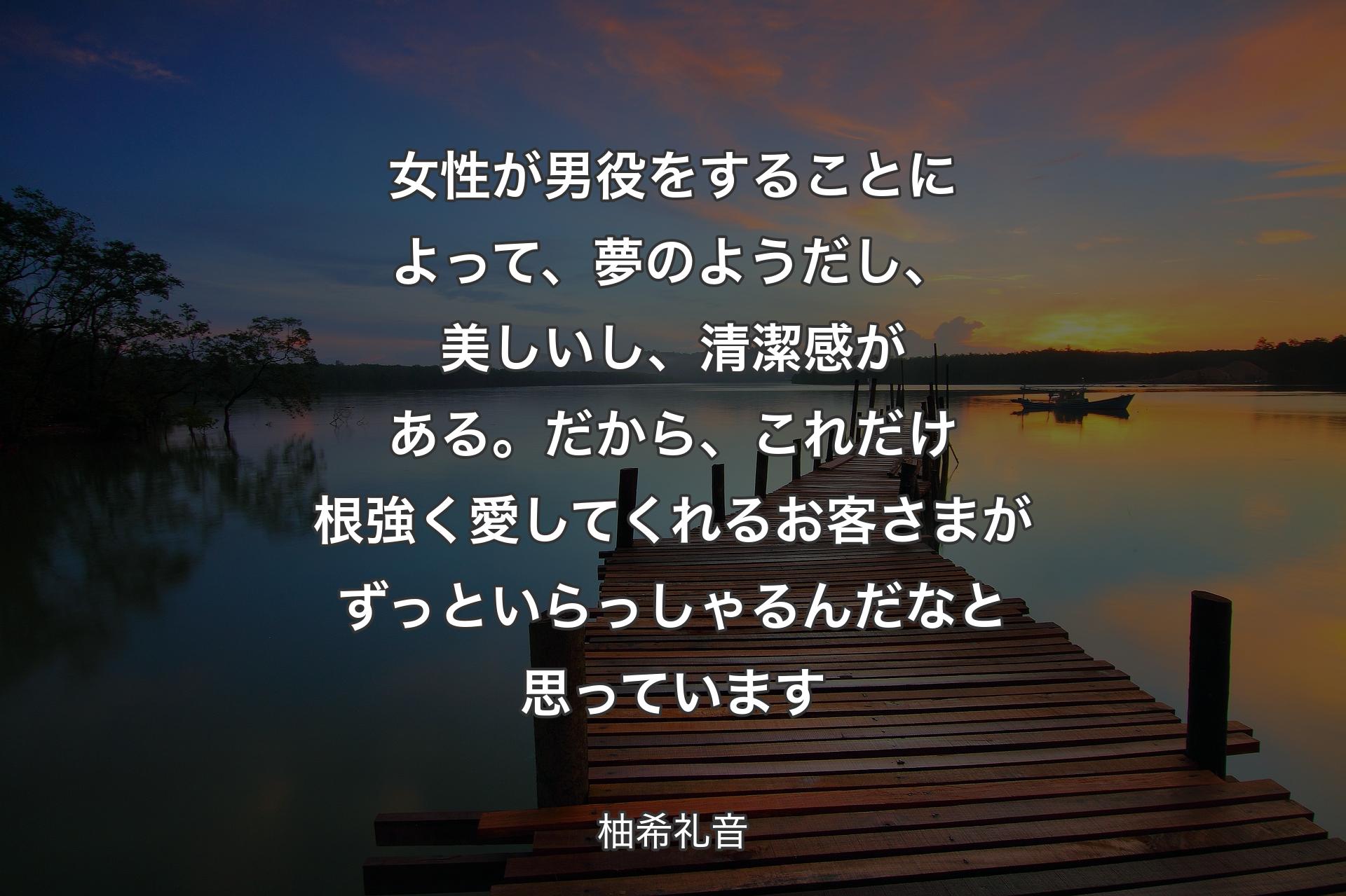 女性が男役をすることによって、夢のようだし、美しいし、清潔感がある。だから、これだけ根強く愛してくれるお客さまがずっといらっしゃるんだなと思っています - 柚希礼音