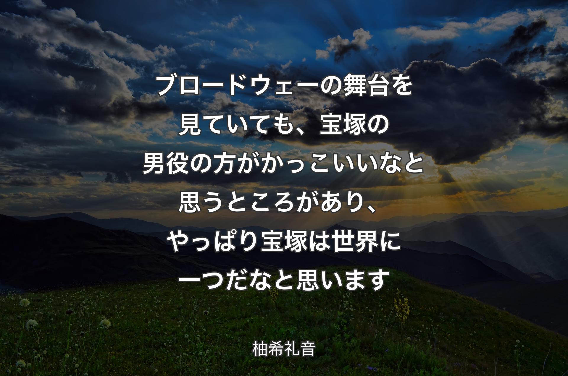 ブロードウェーの舞台を見ていても、宝塚の男役の方がかっこいいなと思うところがあり、やっぱり宝塚は世界に一つだなと思います - 柚希礼音