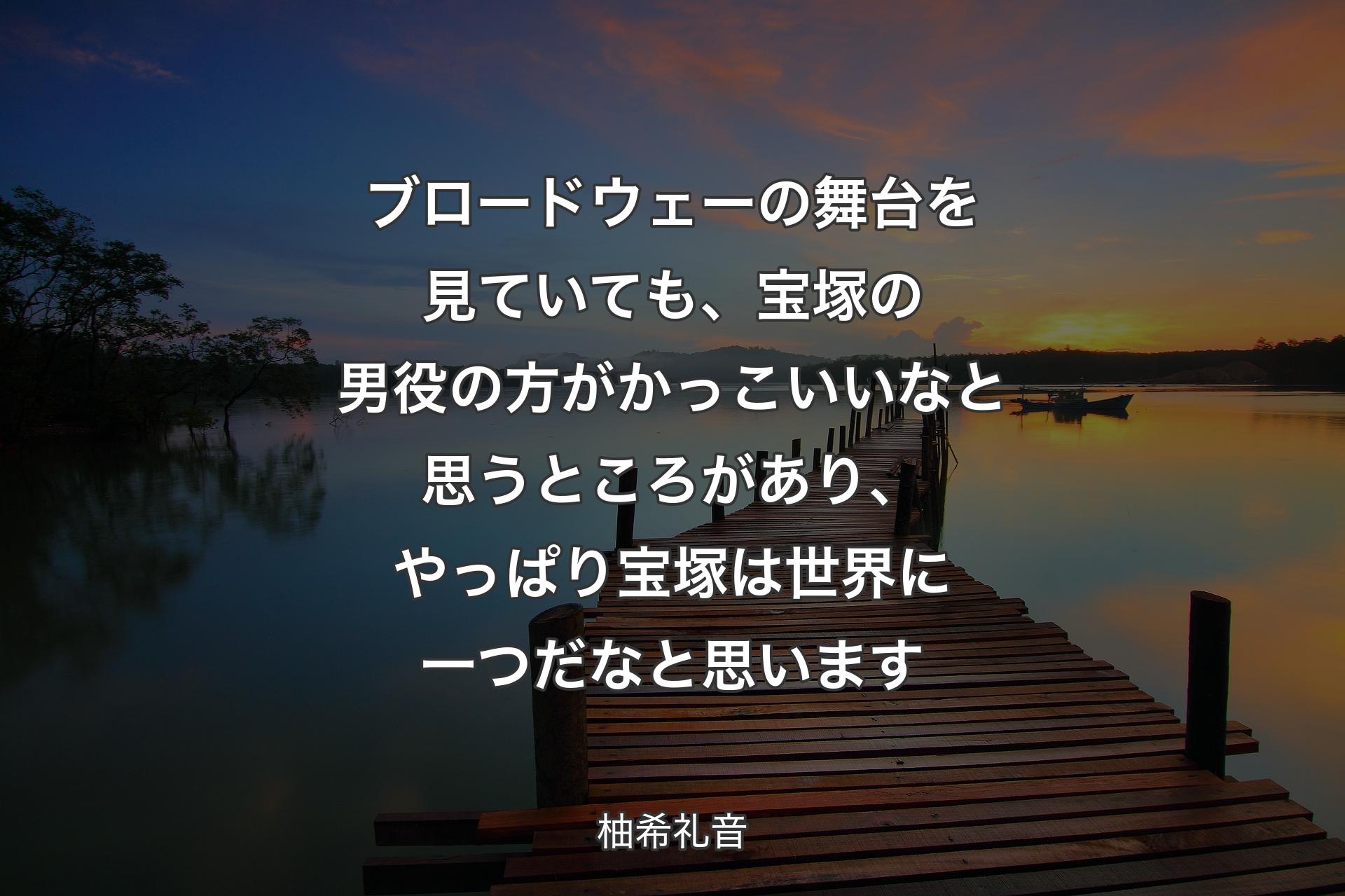 ブロードウェーの舞台を見ていても、宝塚の男役の方がかっこいいなと思うところがあり、やっぱり宝塚は世界に一つだなと思います - 柚希礼音