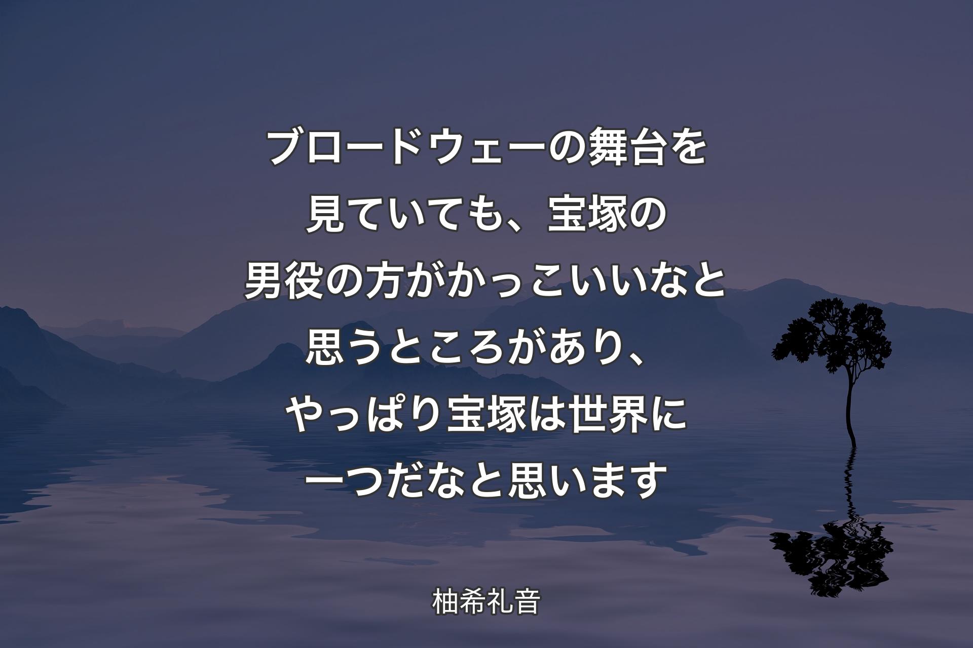 【背景4】ブロードウェーの舞台を見ていても、宝塚の男役の方がかっこいいなと思うところがあり、やっぱり宝塚は世界に一つだなと思います - 柚希礼音