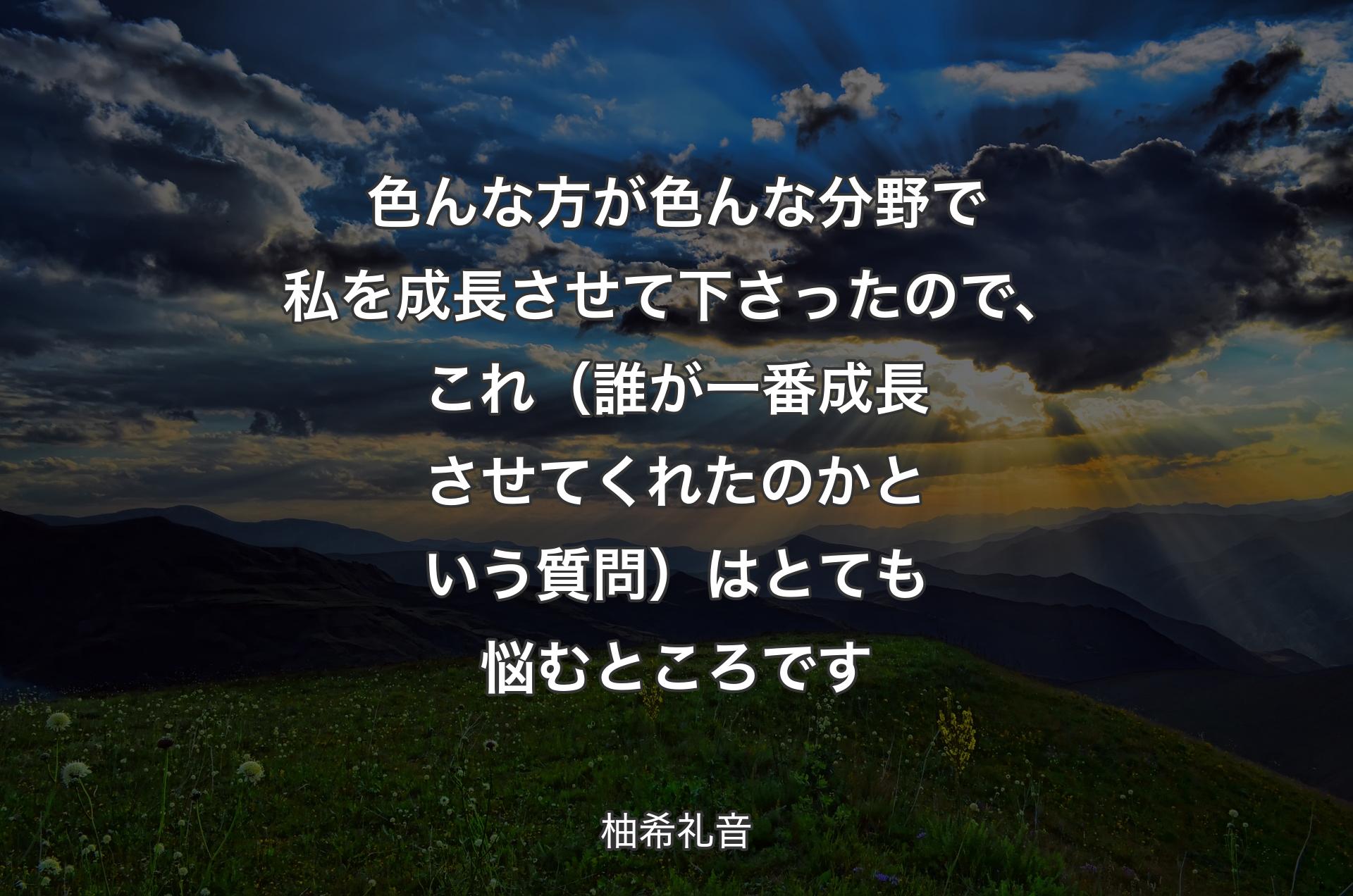 色んな方が色んな分野で私を成長させて下さったので、これ（誰が一番成長させてくれたのかという質問）はとても悩むところです - 柚希礼音