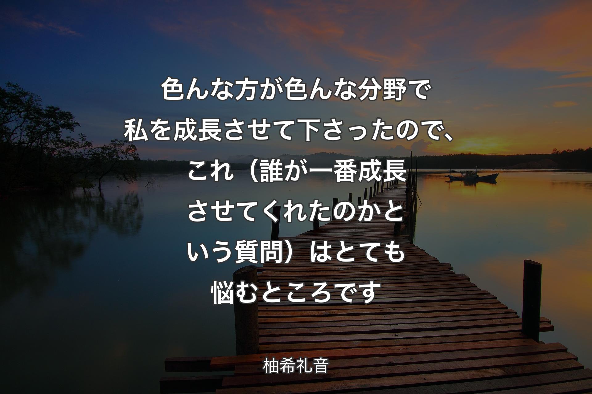 色んな方が色んな分野で私を成長させて下さったので、これ（誰が一番成長させてくれたのかという質問）はとても悩むところです - 柚希礼音