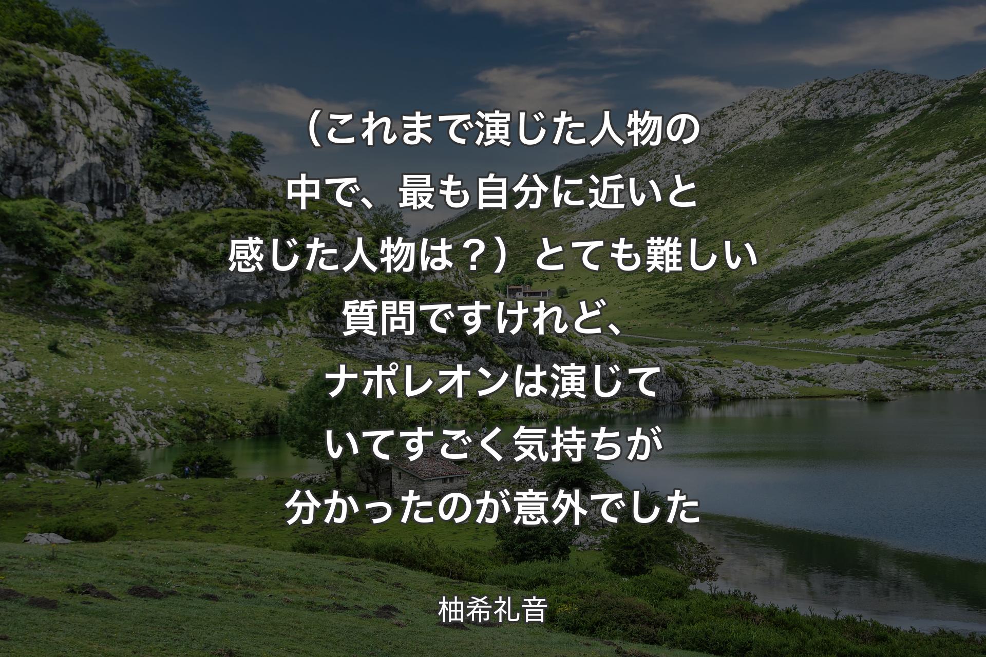 （これまで演じた人物の中で、最も自分に近いと感じた人物は？）とても難しい質問ですけれど、ナポレオンは演じていてすごく気持ちが分かったのが意外でした - 柚希礼音