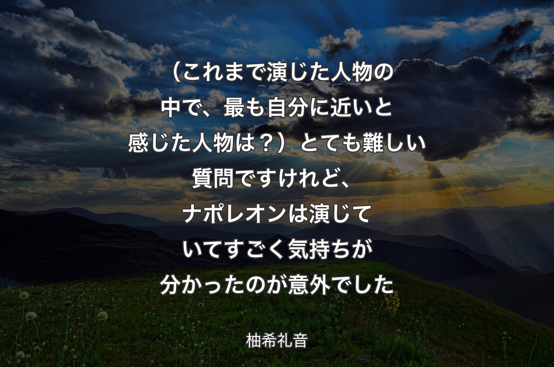 （これまで演じた人物の中で、最も自分に近いと感じた人物は？）とても難しい質問ですけれど、ナポレオンは演じていてすごく気持ちが分かったのが意外でした - 柚希礼音