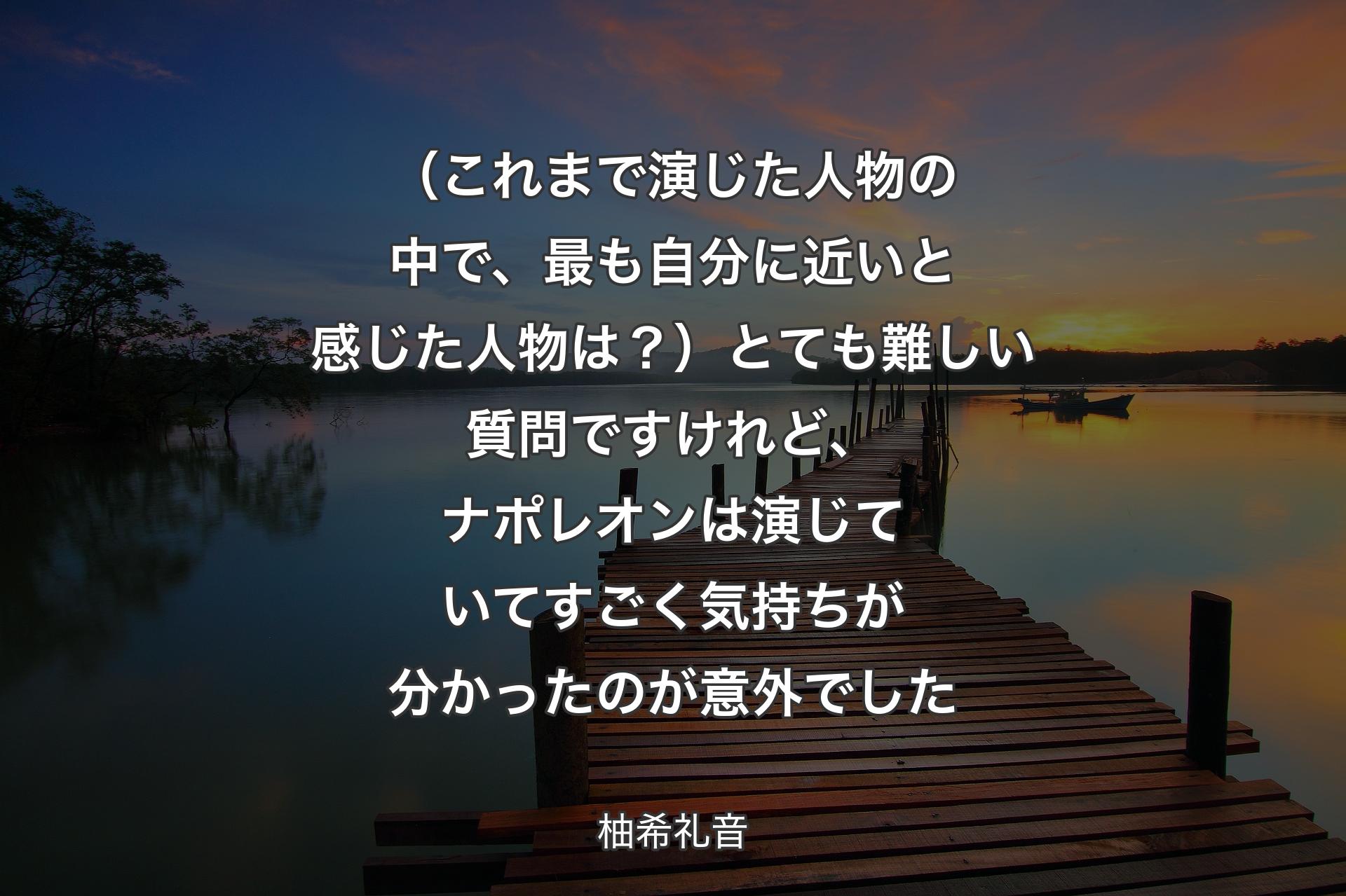 （これまで演じた人物の中で、最も自分に近いと感じた人物は？）とても難しい質問ですけれど、ナポレオンは演じていてすごく気持ちが分かったのが意外でした - 柚希礼音