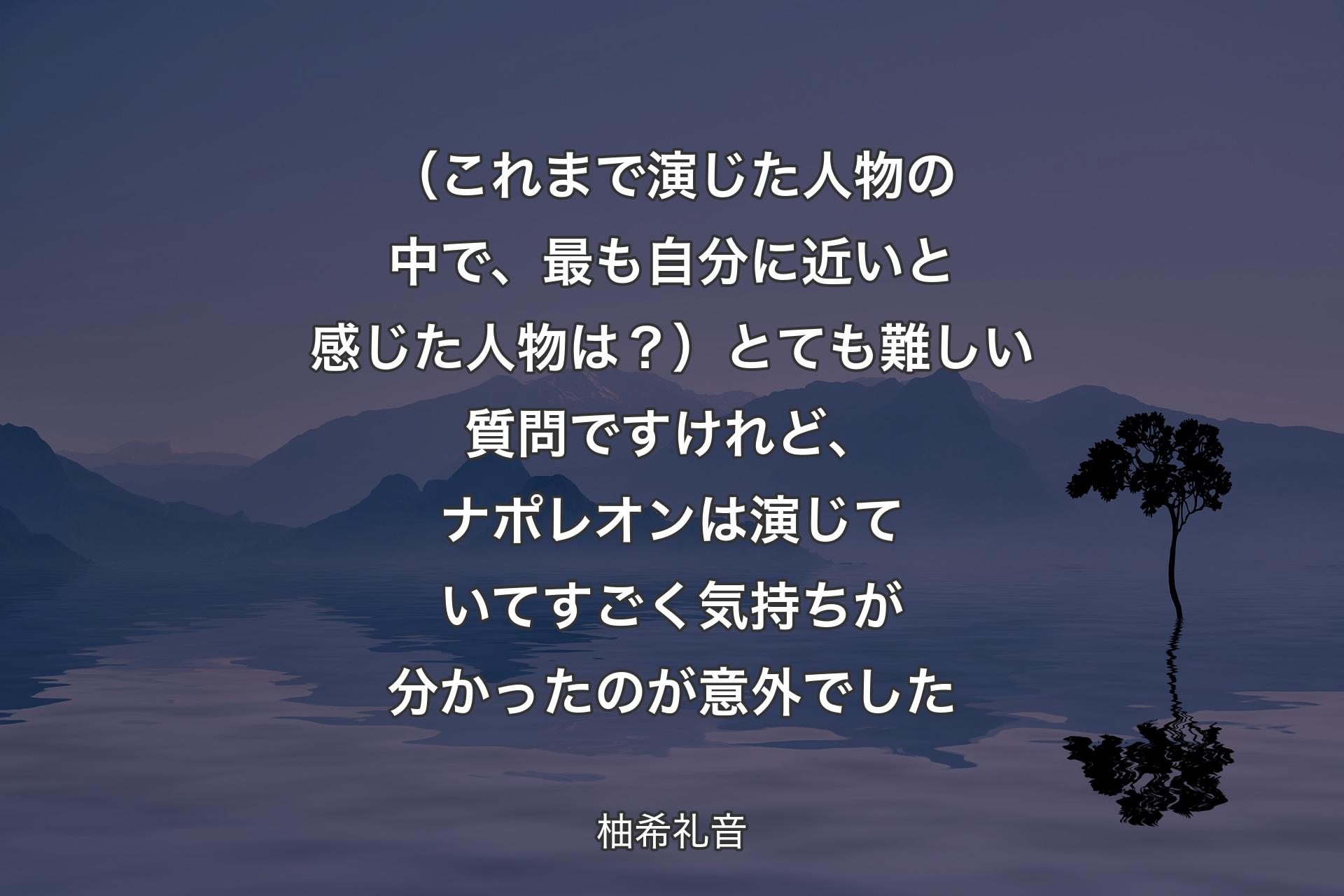 （これまで演じた人物の中で、最も自分に近いと感じた人物は？）とても難しい質問ですけれど、ナポレオンは演じていてすごく気持ちが分かったのが意外でした - 柚希礼音