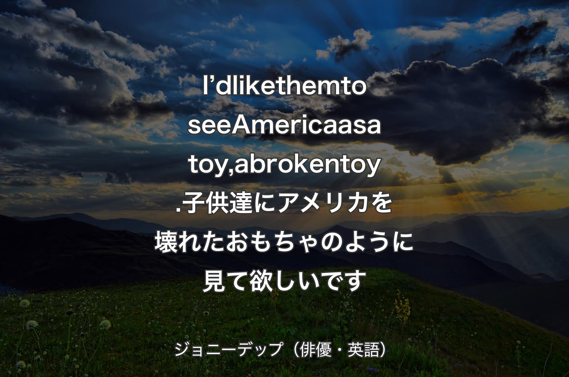 I’d like them to see America as a toy, a broken toy.子供達にアメリカを壊れたおもちゃのように見て欲しいです - ジョニーデップ（俳優・英語）