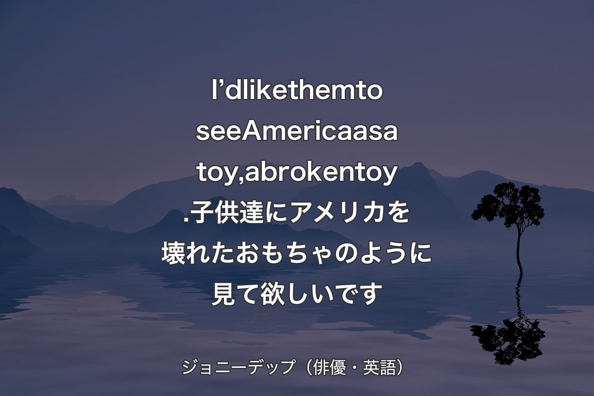 I’d like them to see America as a toy, a broken toy.子供達にアメリカを壊れたおもちゃのように見て欲しいです - ジョニーデップ（俳優・英語）