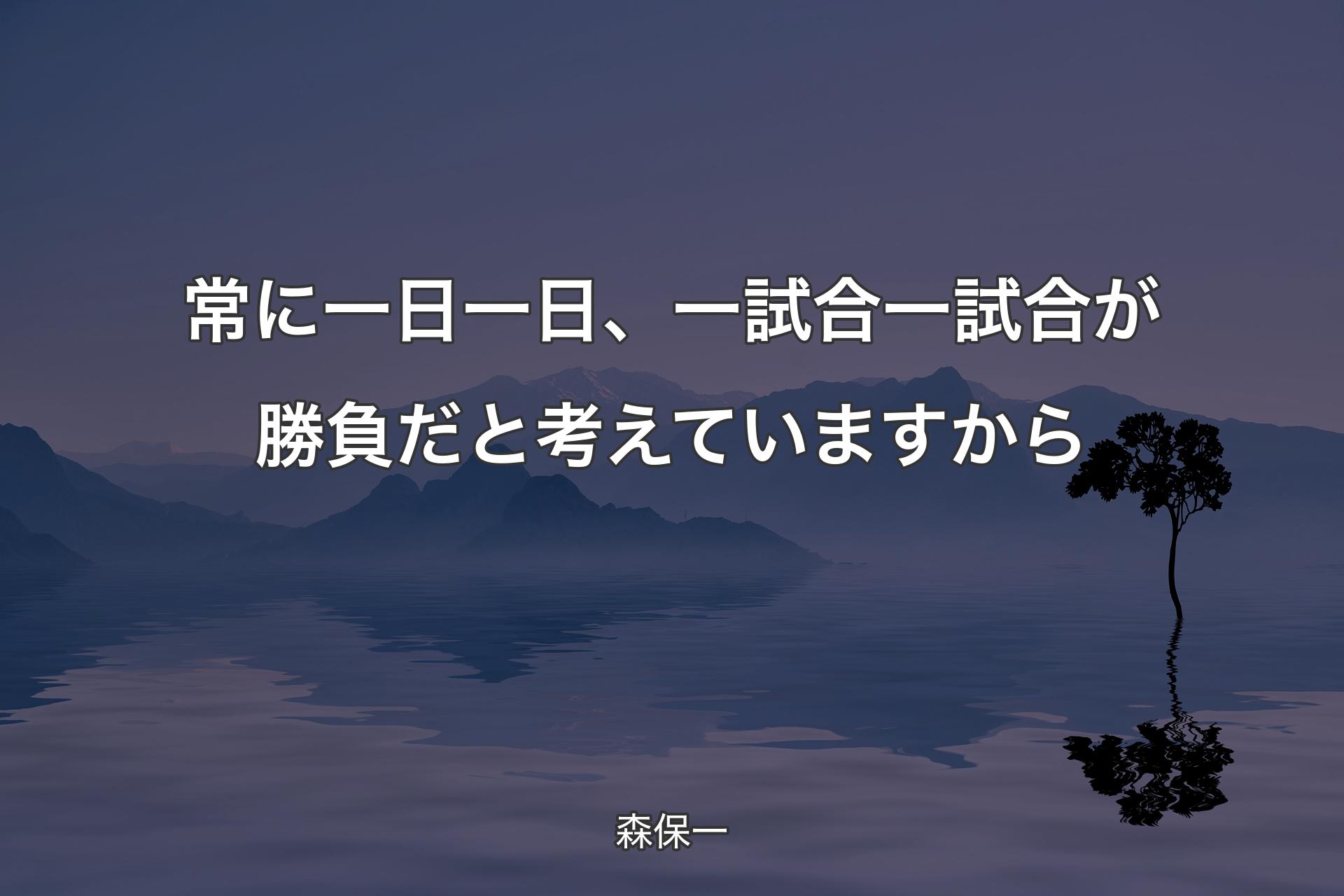 【背景4】常に一日一日、一試合一試合が勝負だと考えていますから - 森保一