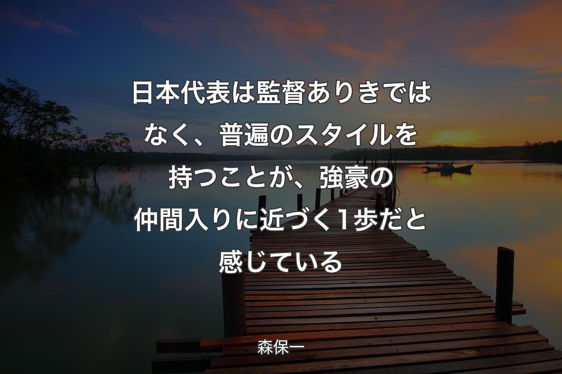 【背景3】日本代表は監督ありきではなく、普遍のスタイルを持つことが、強豪の仲間入りに近づく1歩だと感じている - 森保一