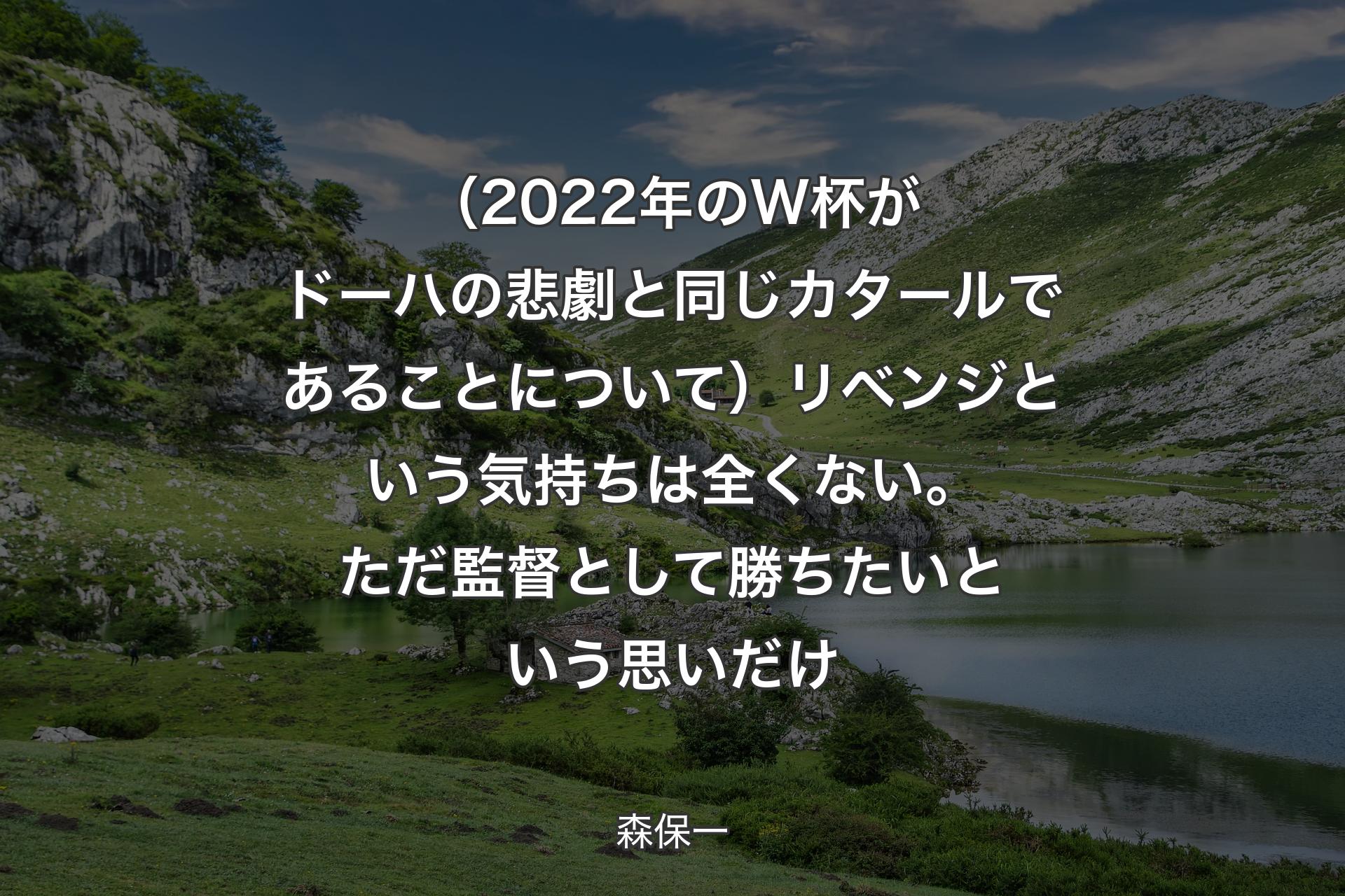 【背景1】（2022年のW杯がドーハの悲劇と同じカタールであることについて）リベンジという気持ちは全くない。ただ監督として勝ちたいという思いだけ - 森保一