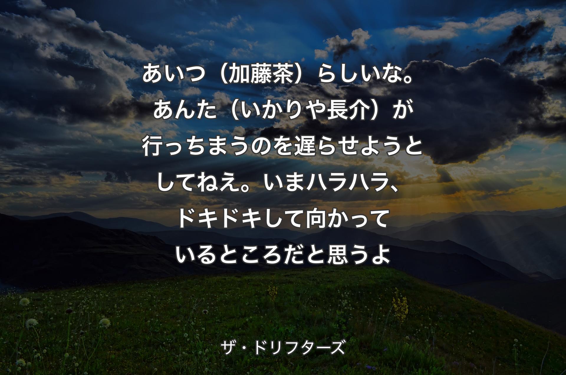 あいつ（加藤茶）らしいな。あんた（いかりや長介）が行っちまうのを遅らせようとしてねえ。いまハラハラ、ドキドキして向かっているところだと思うよ - ザ・ドリフターズ