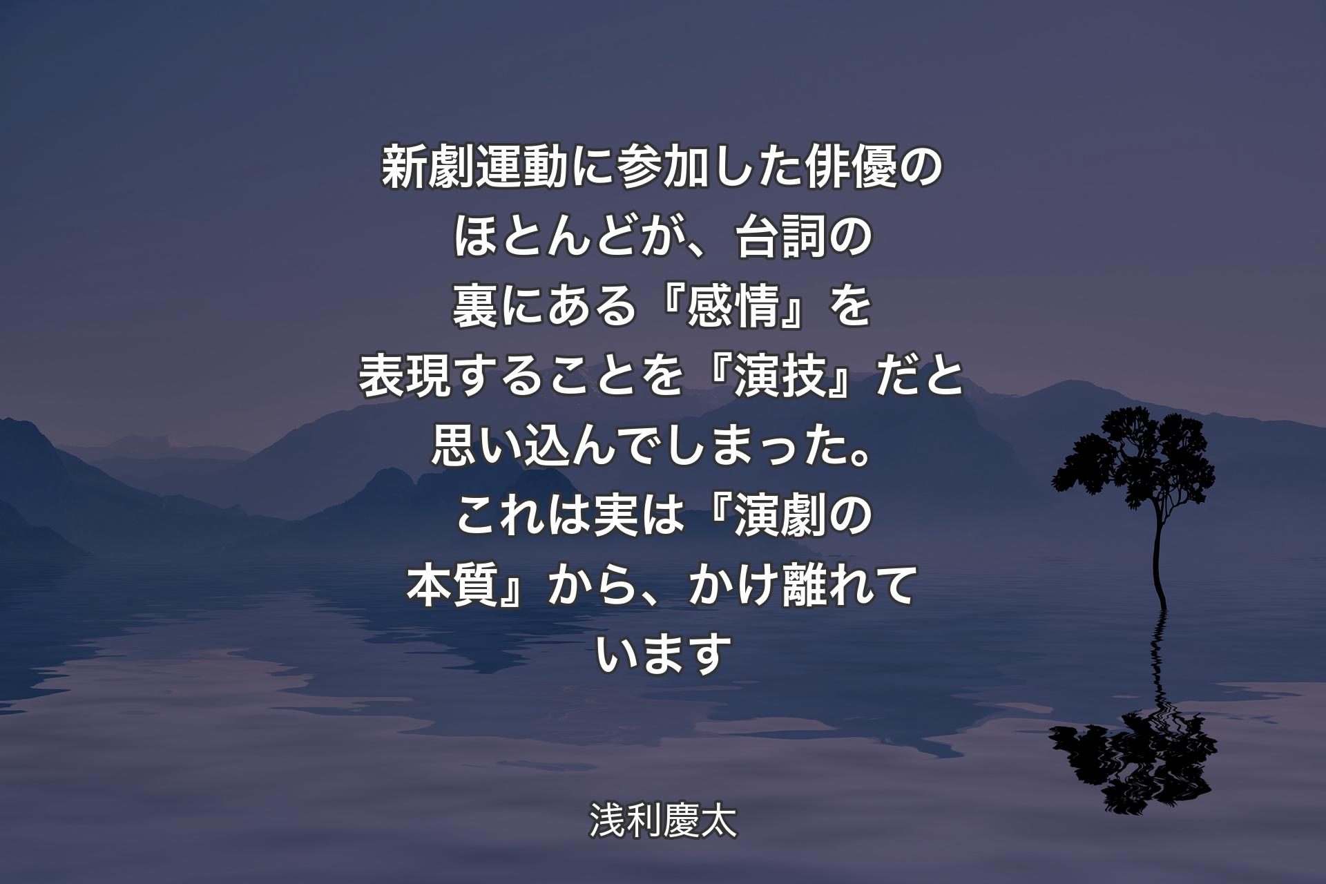 【背景4】新劇運動に参加した俳優のほとんどが、台詞の裏にある『感情』を表現することを『演技』だと思い込んでしまった。 
これは実は『演劇の本質』から、かけ離れています - 浅利慶太