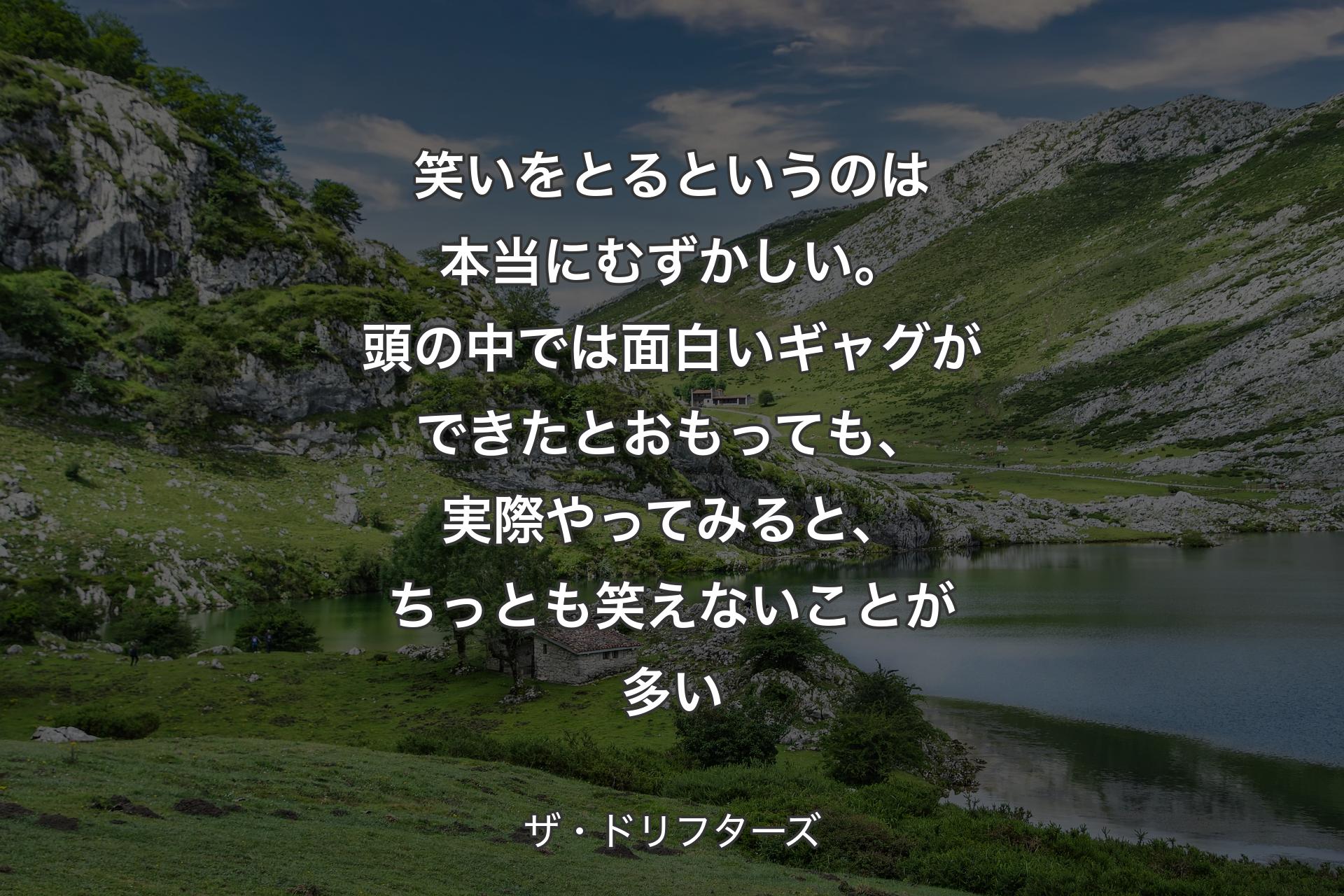 笑いをとるというのは本当にむずかしい。頭の中では面白いギャグができたとおもっても、実際やってみると、ちっとも笑えないことが多い - ザ・ドリフターズ