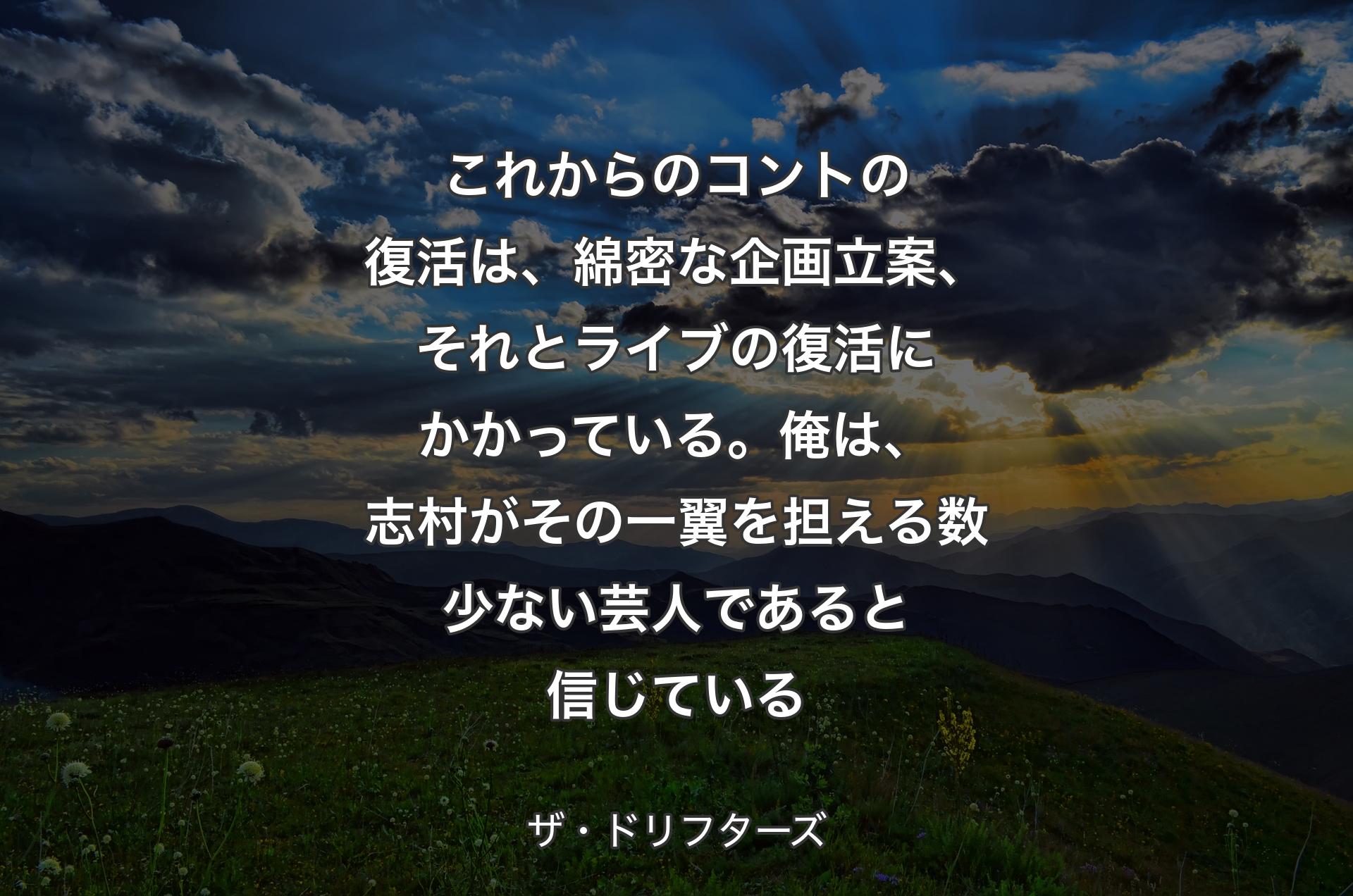 これからのコントの復活は、綿密な企画立案、それとライブの復活にかかっている。俺は、志村がその一翼を担える数少ない芸人であると信じている - ザ・ドリフターズ