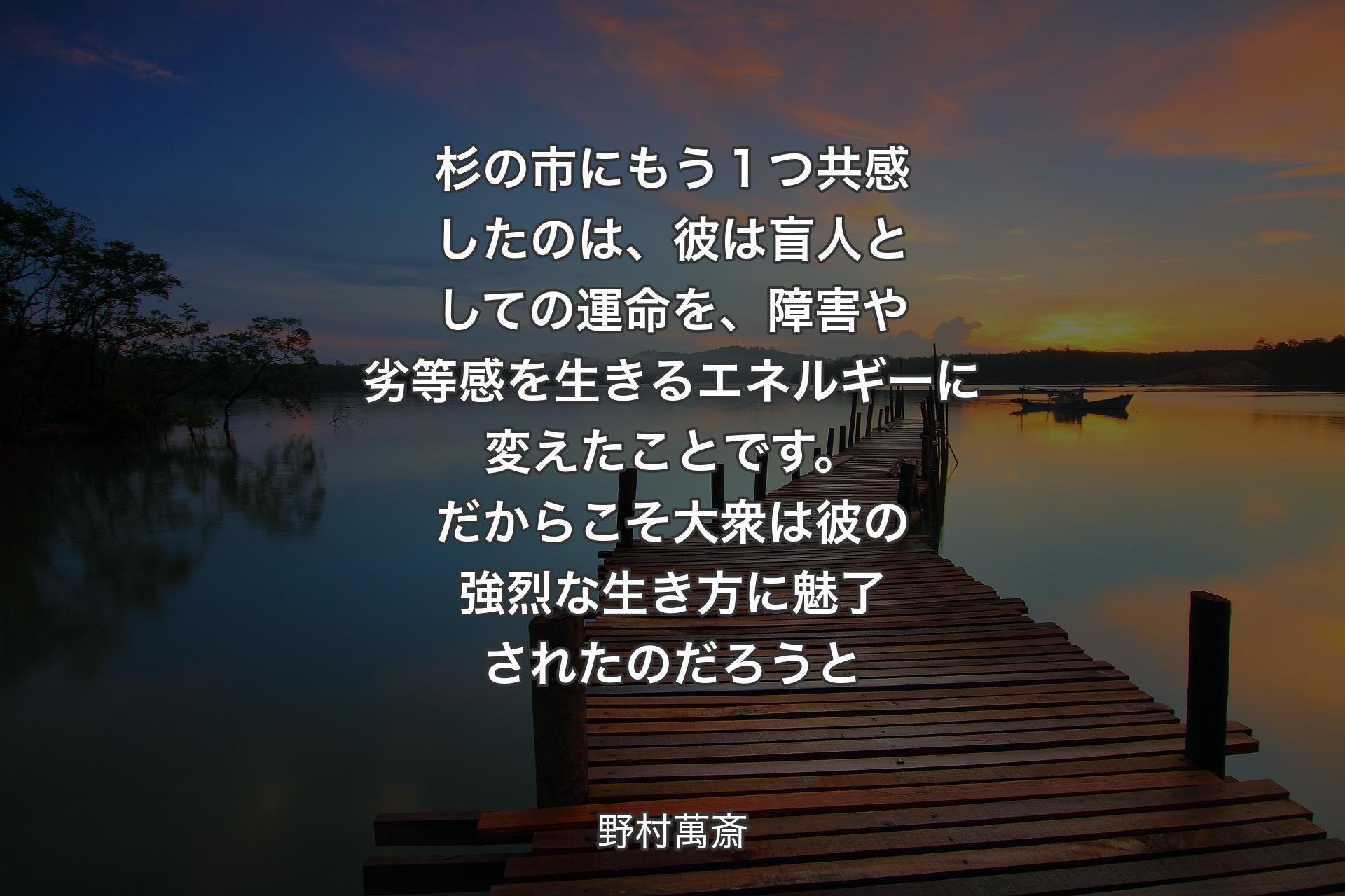 【背景3】杉の市にもう１つ共感したのは、彼は盲人としての運命を、障害や劣等感を生きるエネルギーに変えたことです。だからこそ大衆は彼の強烈な生き方に魅了されたのだろうと - 野村萬斎