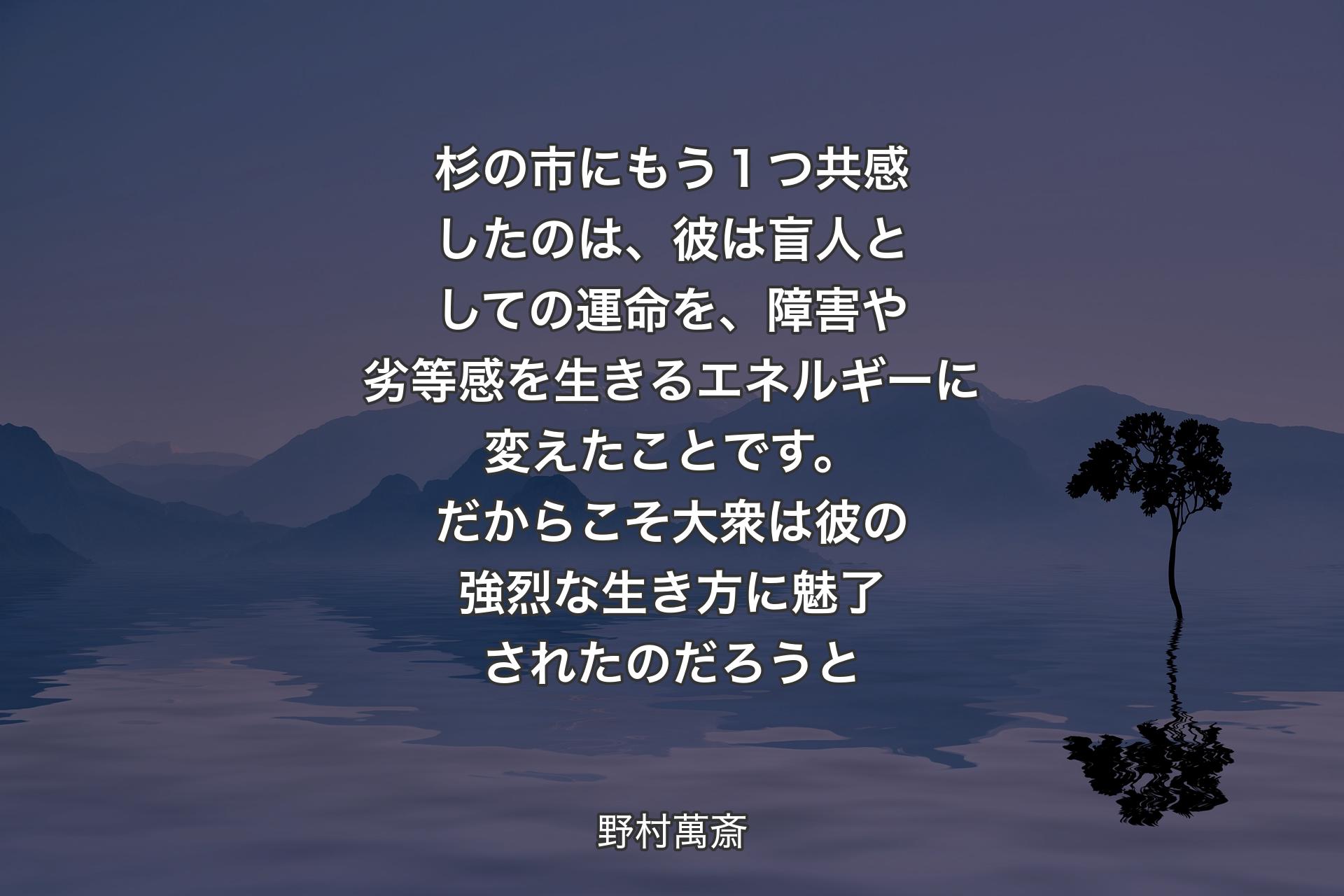 【背景4】杉の市にもう１つ共感したのは、彼は盲人としての運命を、障害や劣等感を生きるエネルギーに変えたことです。だからこそ大衆は彼の強烈な生き方に魅了されたのだろうと - 野村萬斎