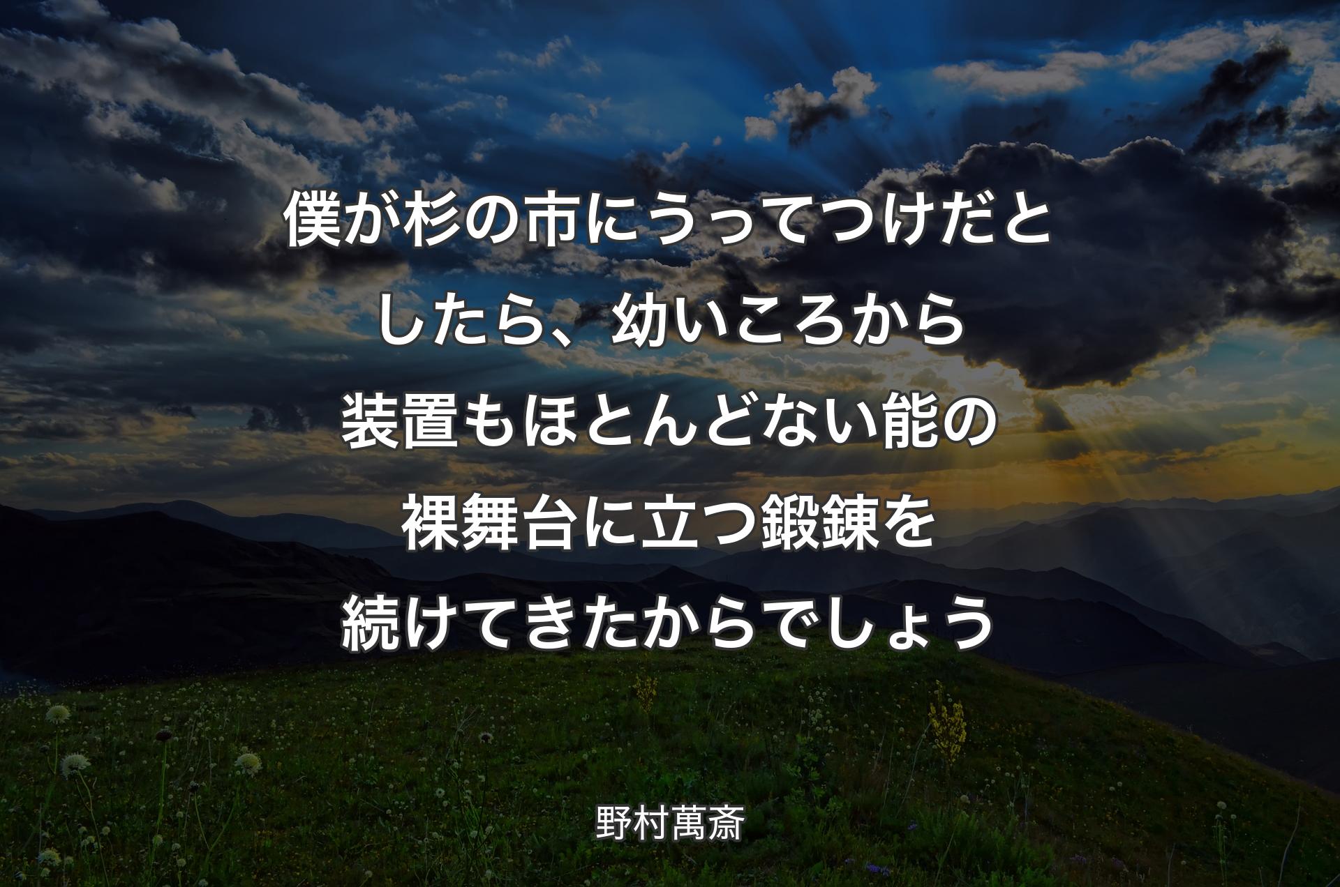 僕が杉の市にうってつけだとしたら、幼いころから装置もほとんどない能の裸舞台に立つ鍛錬��を続けてきたからでしょう - 野村萬斎