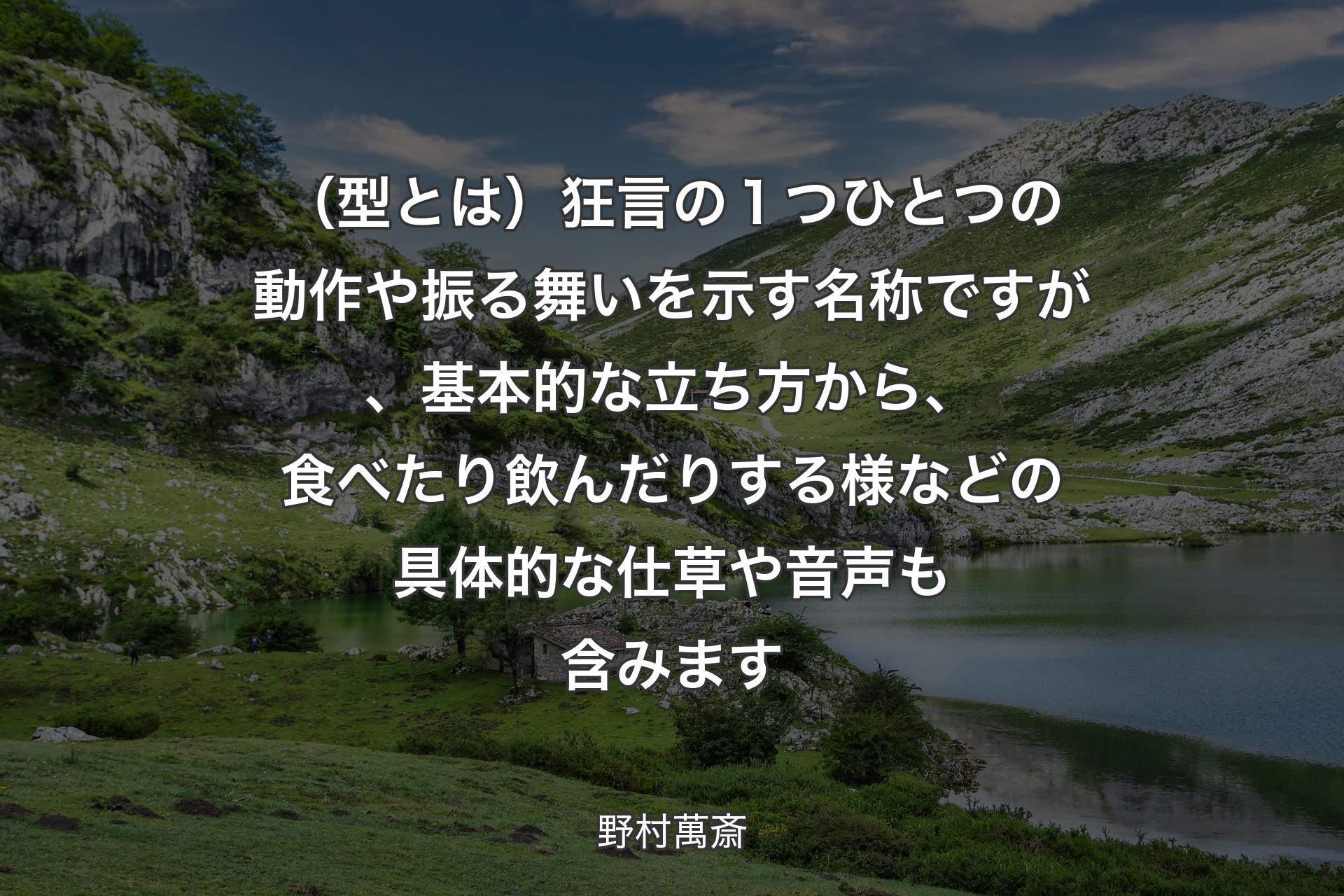 （型とは）狂言の１つひとつの動作や振る舞いを示す名称ですが、基本的な立ち方から、食べたり飲んだりする様などの具体的な仕草や音声も含みます - 野村萬斎