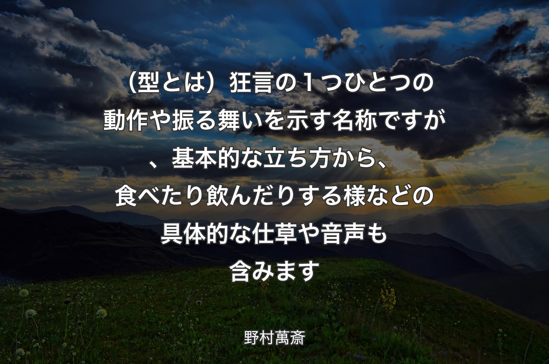 （型とは）狂言の１つひとつの動作や振る舞いを示す名称ですが、基本的な立ち方から、食べたり飲んだりする様などの具体的な仕草や音声も含みます - 野村萬斎