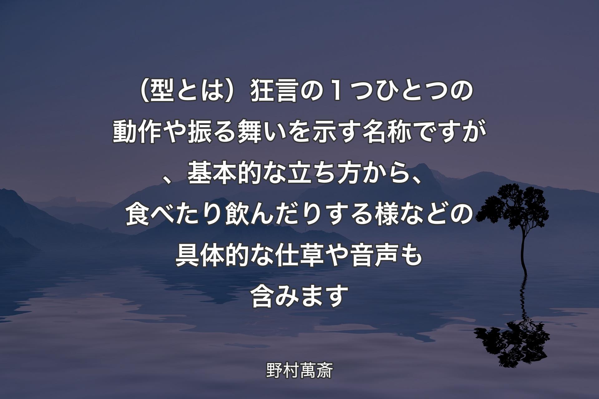 （型とは）狂言の１つひとつの動作や振る舞いを示す名称ですが、基本的な立ち方から、食べたり飲んだりする様などの具体的な仕草や音声も含みます - 野村萬斎