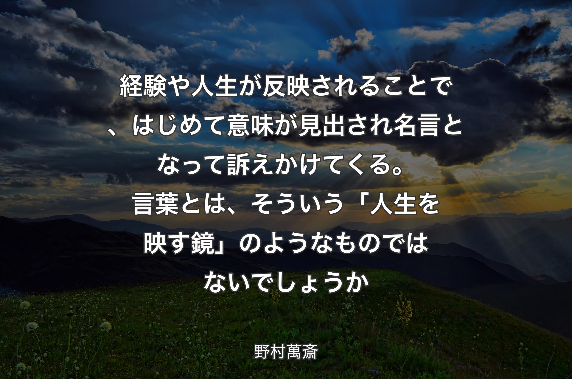 経験や人生が反映されることで、はじめて意味が見出され名言となって訴えかけてくる。言葉とは、そういう「人生を映す鏡」のようなものではないでしょうか - 野村萬斎