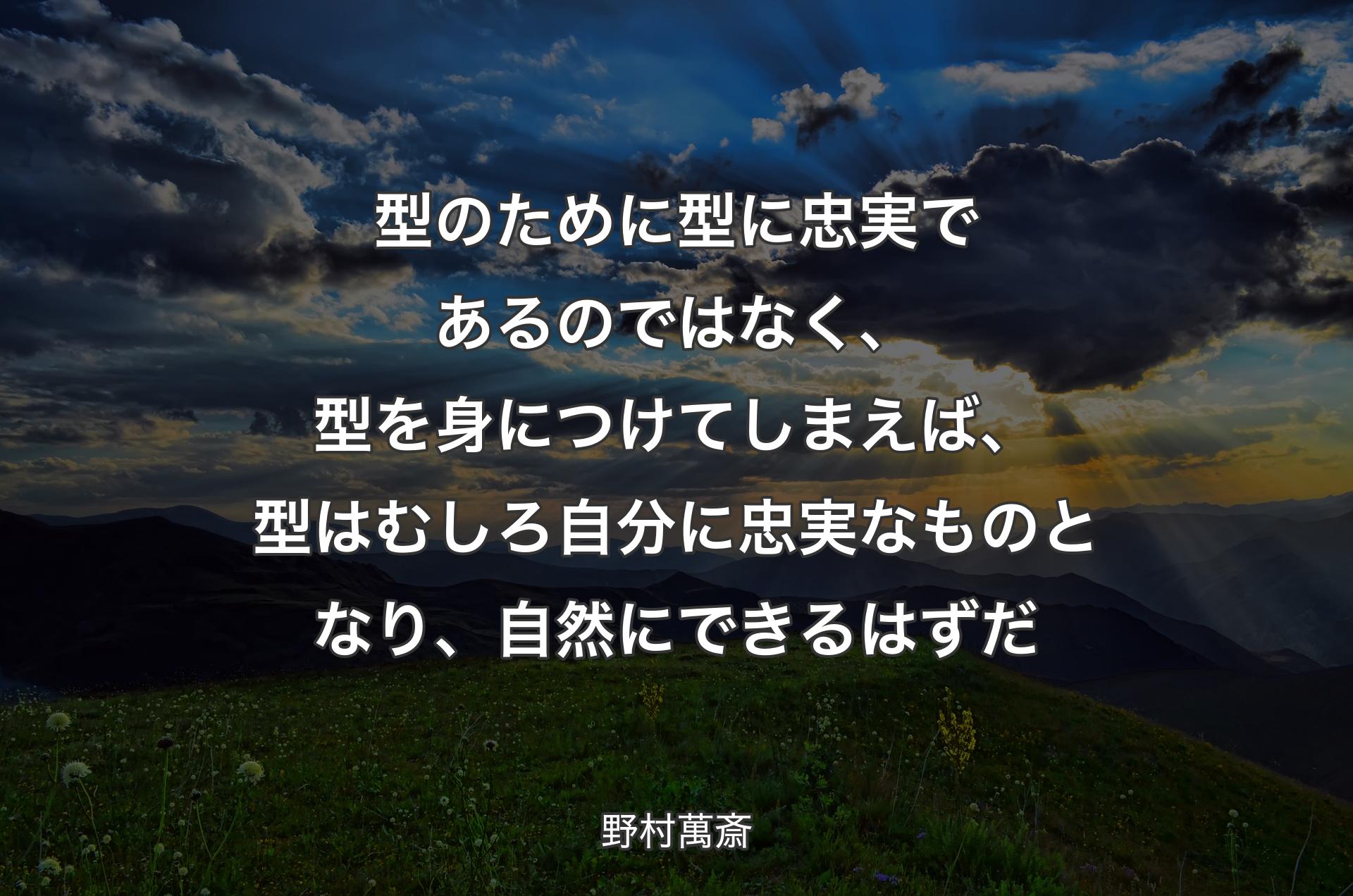 型のために型に忠実であるのではなく、型を身につけてしまえば、型はむしろ自分に忠実なものとなり、自然にできるはずだ - 野村萬斎