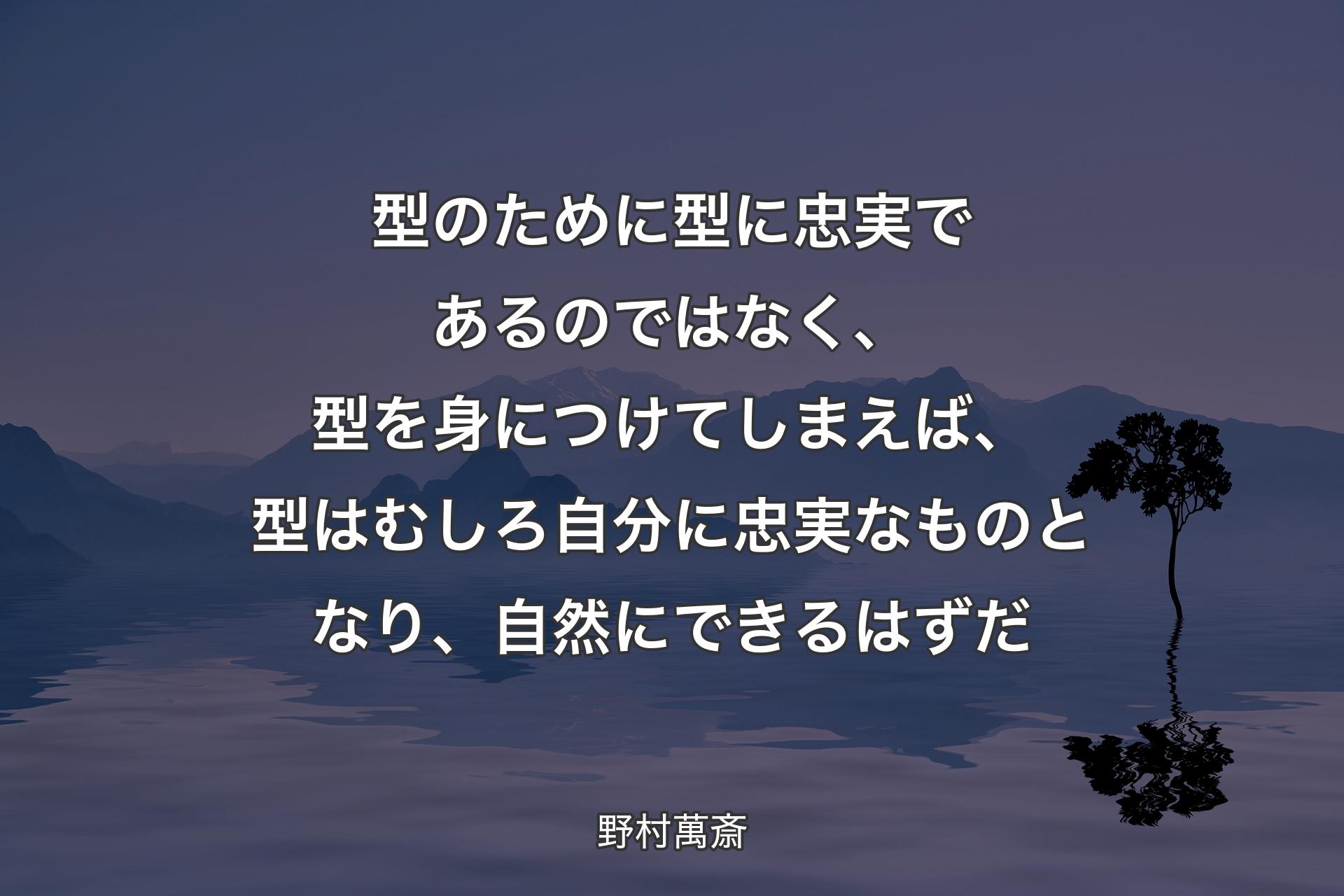 型のために型に忠実であるのではなく、型を身につけてしまえば、型はむしろ自分に忠実なものとなり、自然にできるはずだ - 野村萬斎