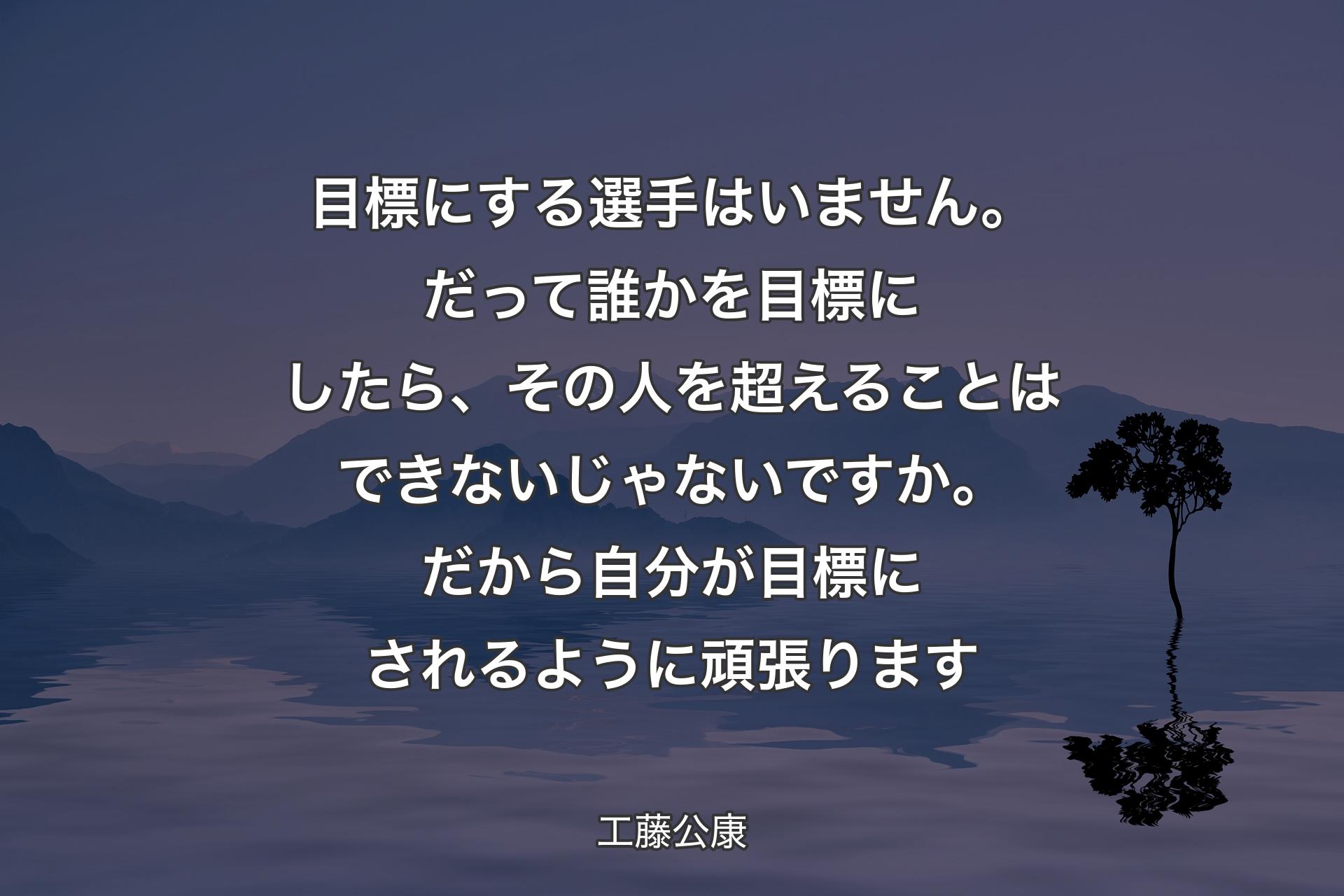 目標にする選手はいません。だって誰かを目標にしたら、その人を超えることはできないじゃないですか。だから自分が目標にされるように頑張ります - 工藤公康