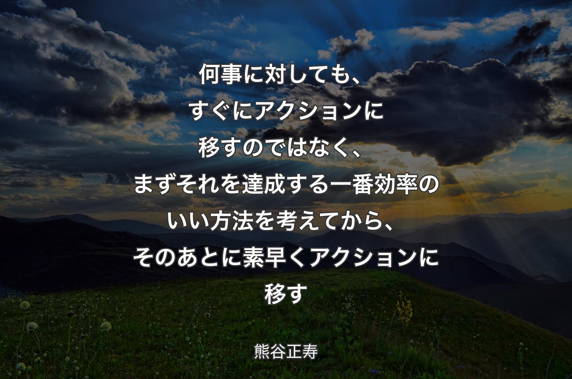 何事に対しても、すぐにアクションに移すのではなく、まずそれを達成する一番効率のいい方法を考えてから、そのあとに素早くアクションに移す - 熊谷正寿