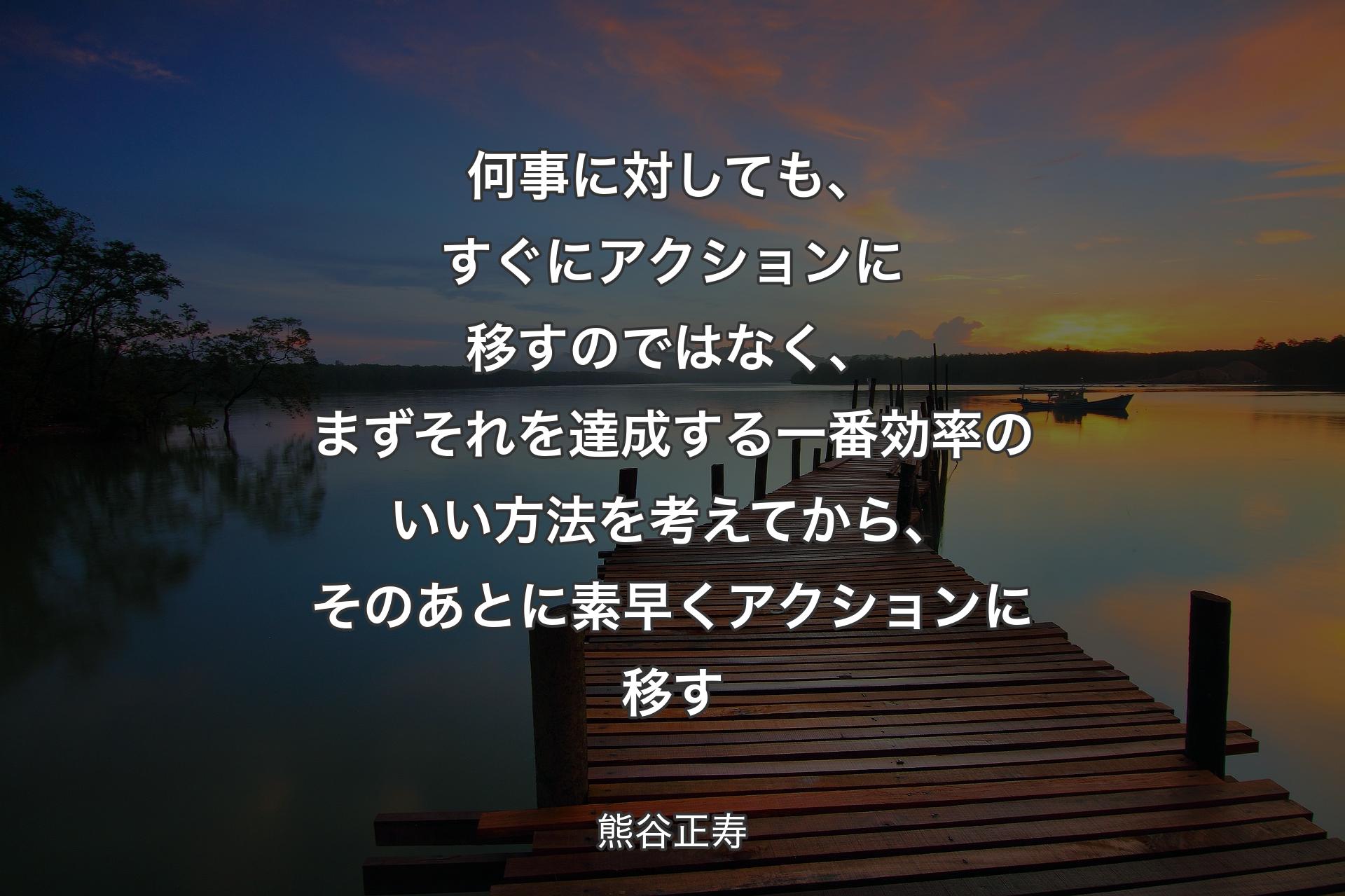 【背景3】何事に対しても、すぐにアクションに移すのではなく、まずそれを達成する一番効率のいい方法を考えてから、そのあとに素早くアクションに移す - 熊谷正寿