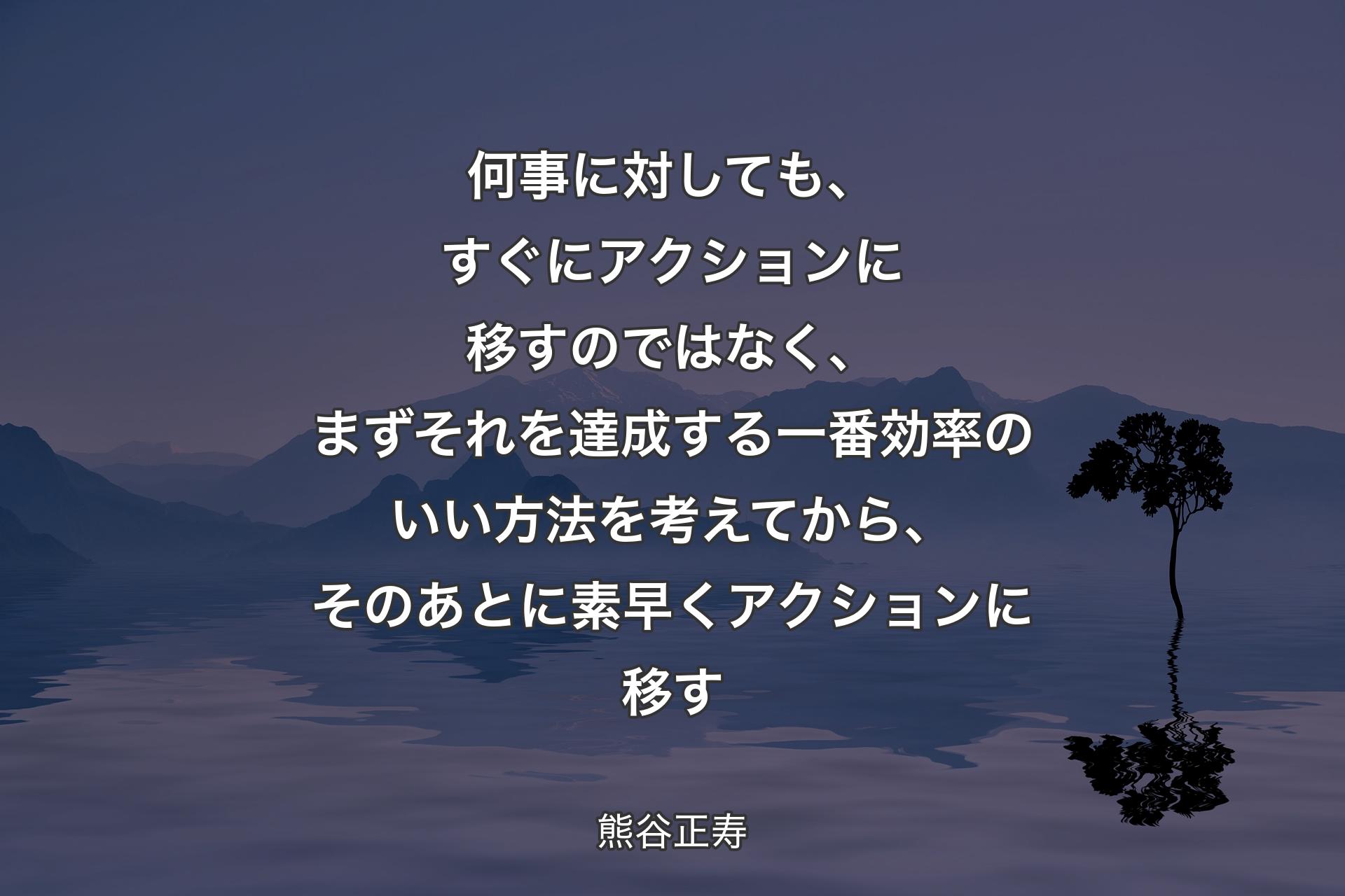 【背景4】何事に対しても、すぐにアクションに移すのではなく、まずそれを達成する一番効率のいい方法を考えてから、そのあとに素早くアクションに移す - 熊谷正寿