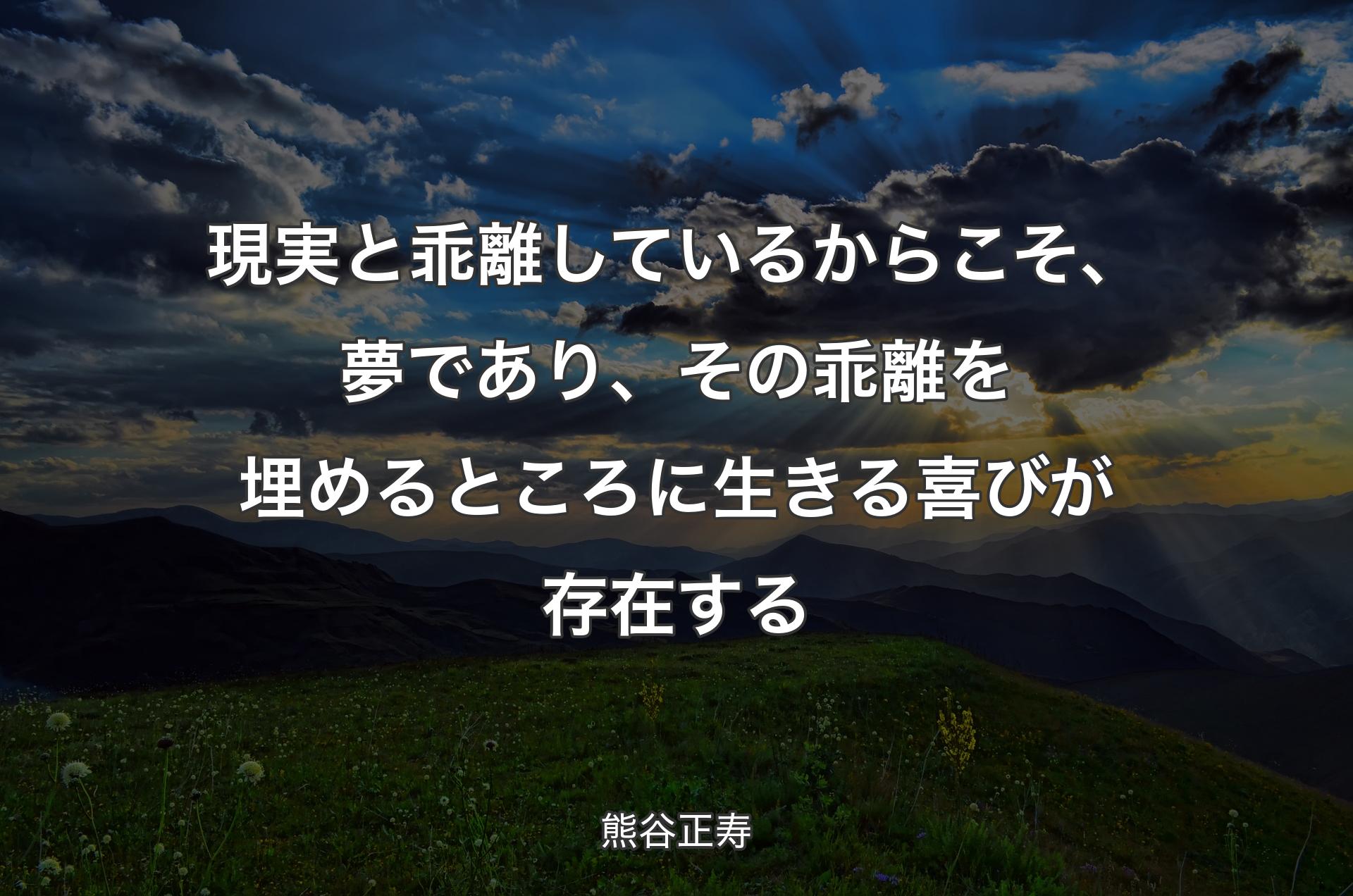 現実と乖離しているからこそ、夢であり、その乖離を埋めるところに生きる喜びが存在する - 熊谷正寿