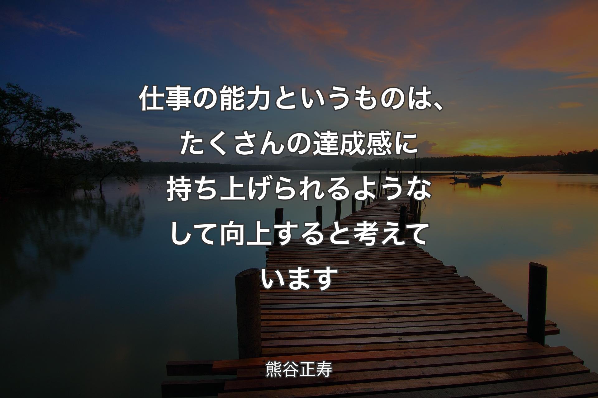 仕事の能力というものは、たくさんの達成感に��持ち上げられるようなして向上すると考えています - 熊谷正寿