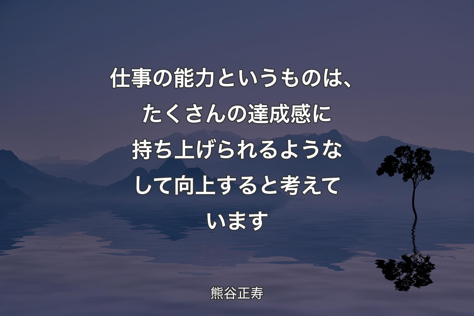 仕事の能力というものは、たくさんの達成感に持��ち上げられるようなして向上すると考えています - 熊谷正寿