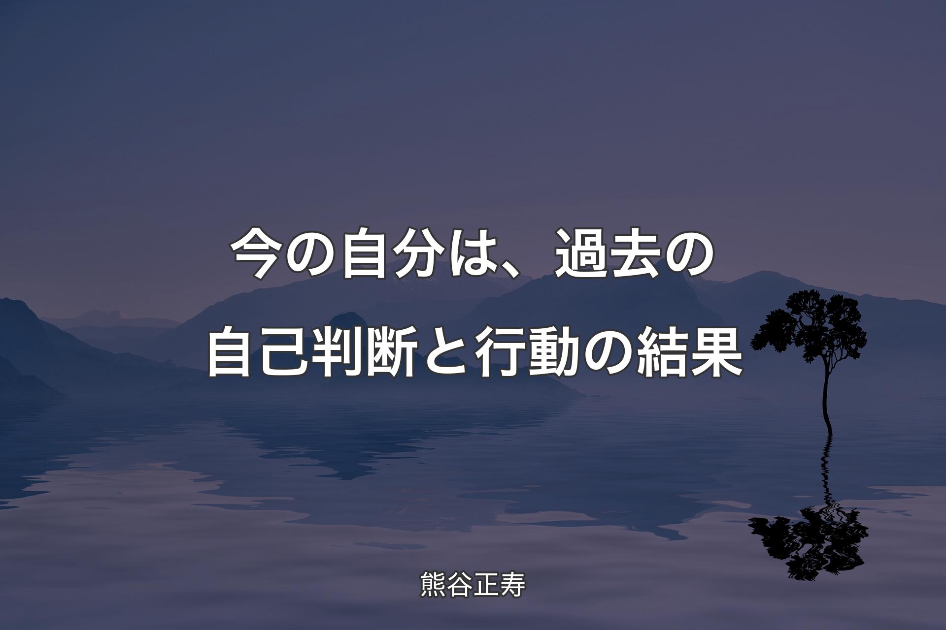 【背景4】今の自分は、過去の自己判断と行動の結果 - 熊谷正寿