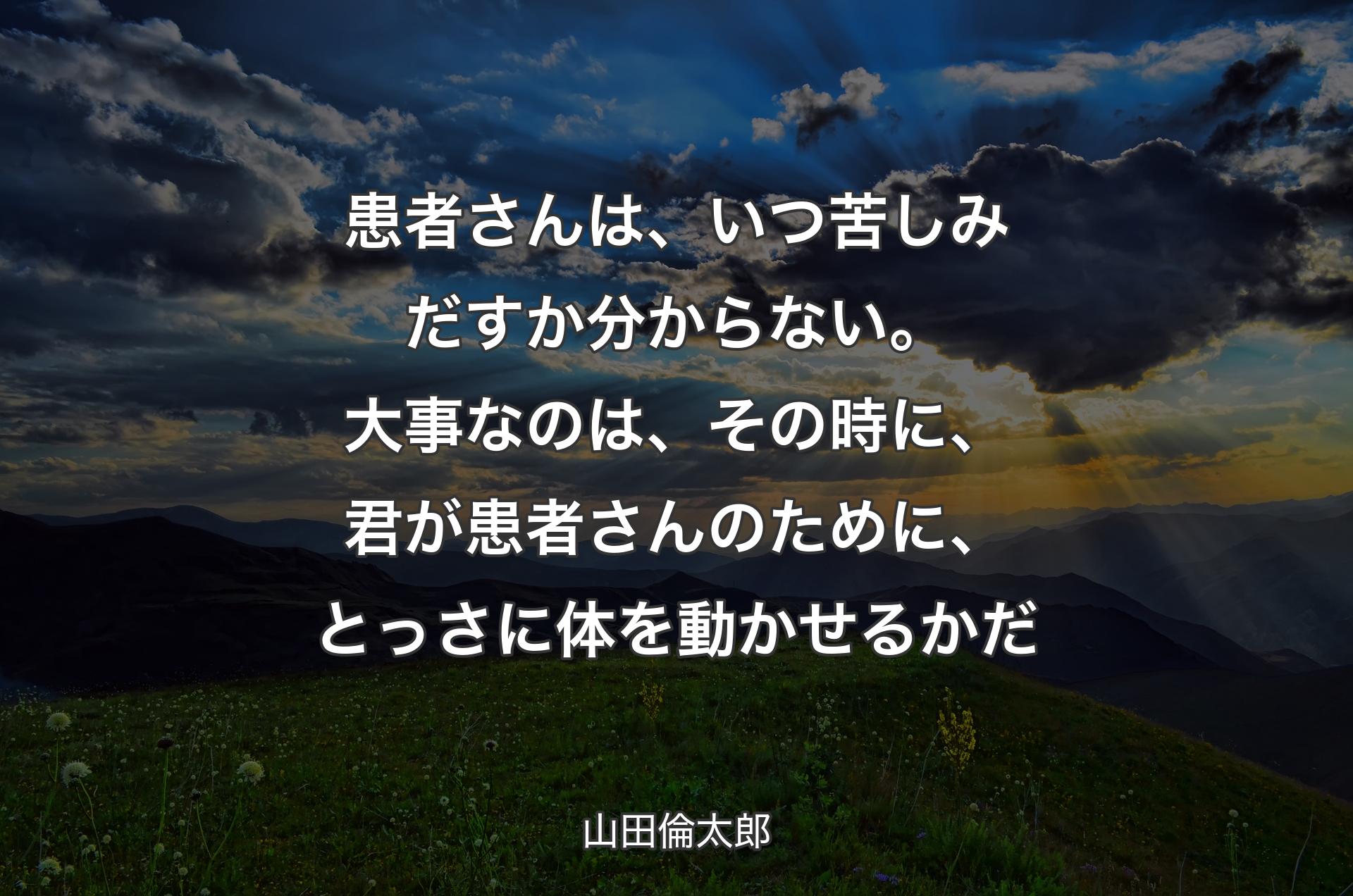 患者さんは、いつ苦しみだすか分からない。大事なのは、その時に、君が患者さんのために、とっさに体を動かせるかだ - 山田倫太郎