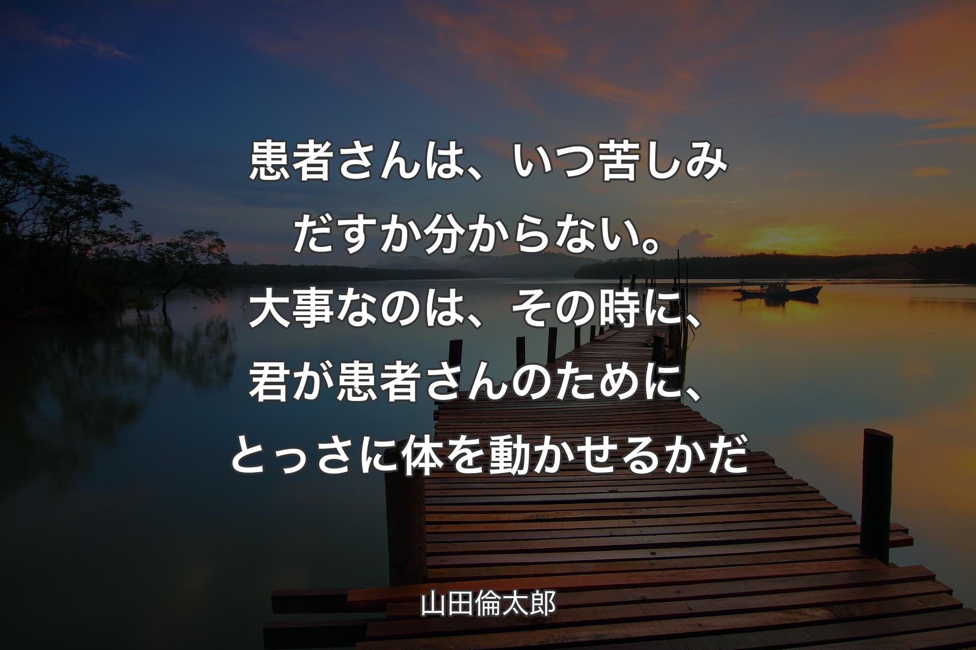 患者さんは、いつ��苦しみだすか分からない。大事なのは、その時に、君が患者さんのために、とっさに体を動かせるかだ - 山田倫太郎