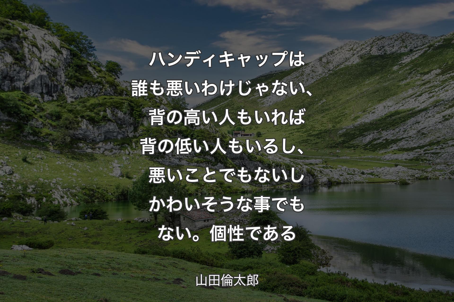 ハンディキャップは誰も悪いわけじゃない、背の高い人もいれば背の低い人もいるし、悪いことでもないしかわいそうな事でもない。個性である - 山田倫太郎