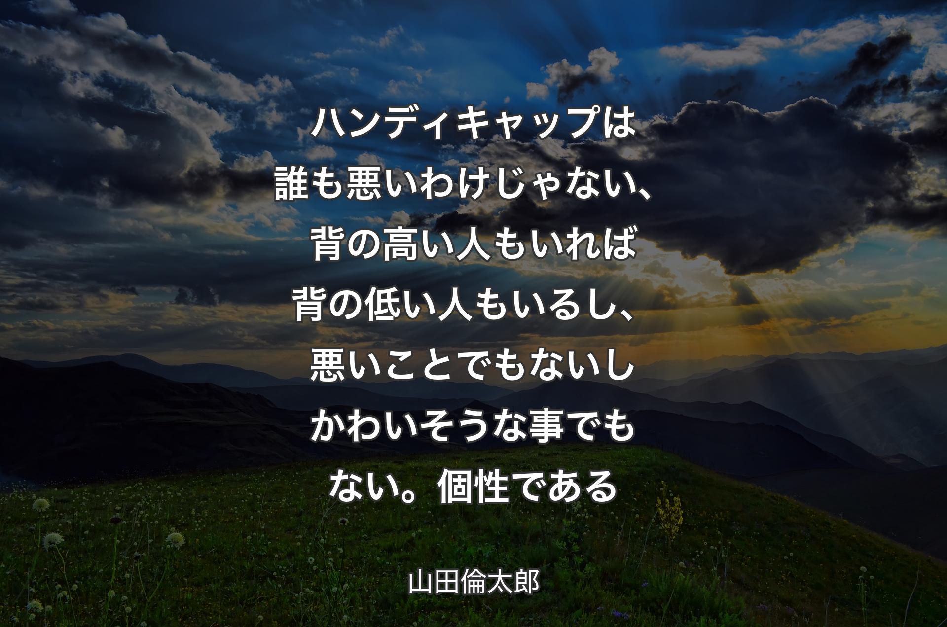 ハンディキャップは誰も悪いわけじゃない、背の高い人もいれば背の低い人もいるし、悪いことでもないしかわいそうな事でもない。個性である - 山田倫太郎