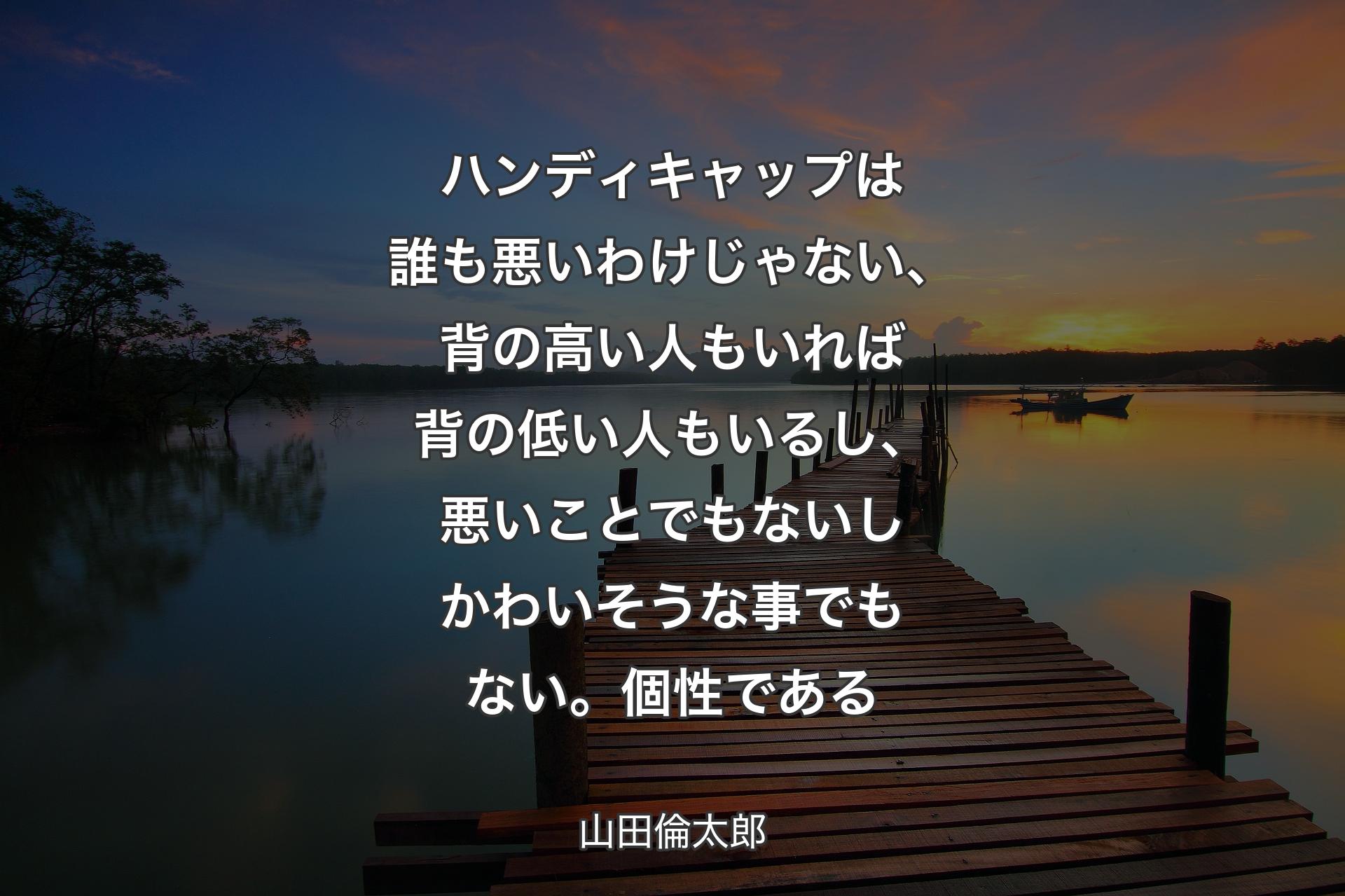 ハンディキャップは誰も悪いわけじゃない、背の高い人もいれば背の低い人もいるし、悪いことでもないしかわいそうな事でもない。個性である - 山田倫太郎