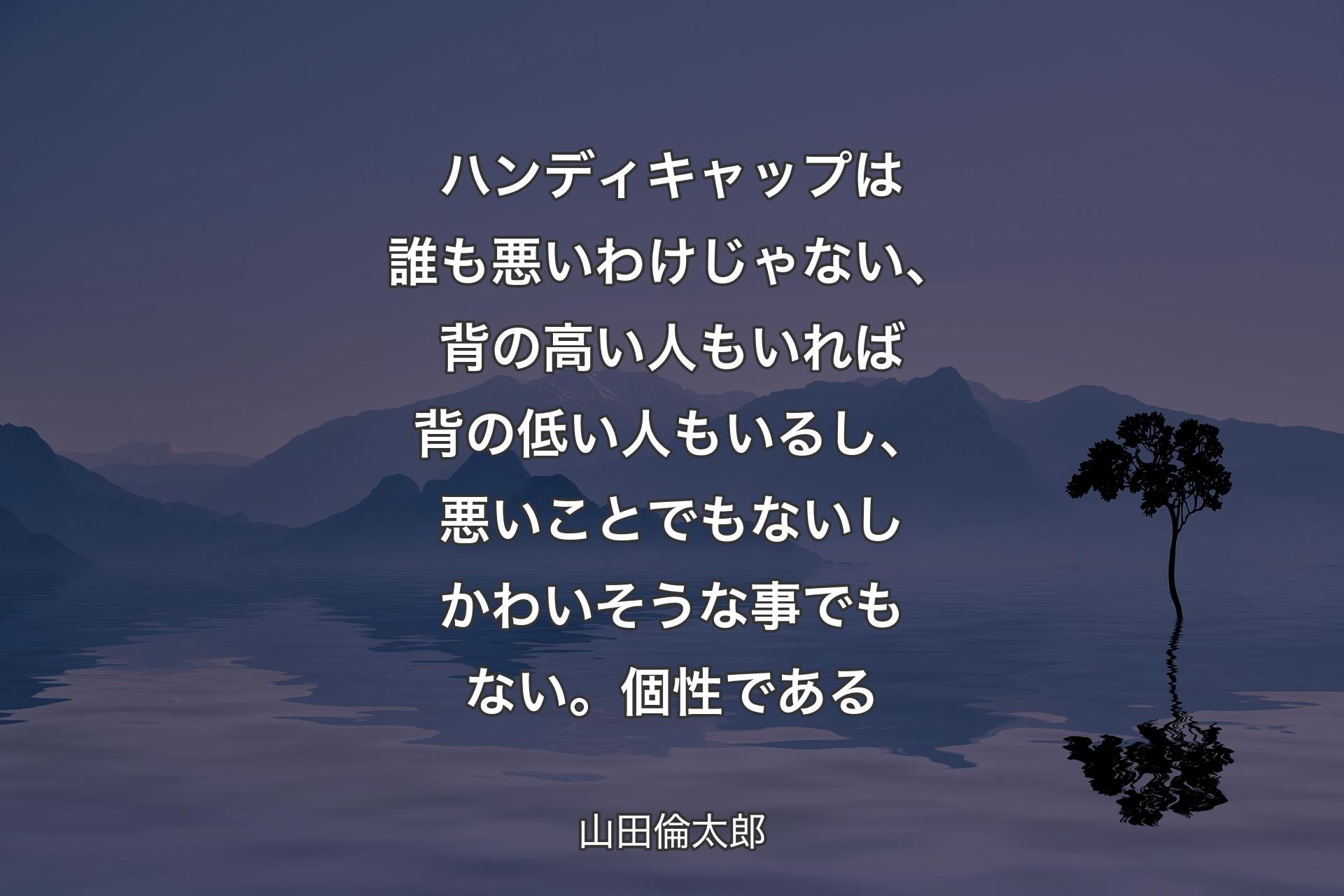 【背景4】ハンディキャップは誰も悪いわけじゃない、背の高い人もいれば背の低い人もいるし、悪いことでもないしかわいそうな事でもない。個性である - 山田倫太郎